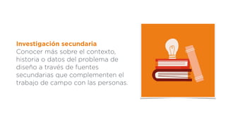 Investigación secundaria
Conocer más sobre el contexto,
historia o datos del problema de
diseño a través de fuentes
secundarias que complementen el
trabajo de campo con las personas.
 