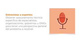 Entrevistas a expertos
Obtener asesoramiento técnico
especíﬁco de especialistas,
organizaciones, gobiernos u ONGs
para tener una perspectiva general
del problema a resolver.
 