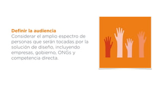 Deﬁnir la audiencia
Considerar el amplio espectro de
personas que serán tocadas por la
solución de diseño, incluyendo
empresas, gobierno, ONGs y
competencia directa.
 