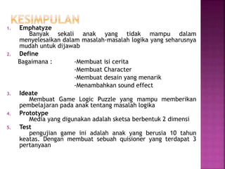 1. Emphatyze
Banyak sekali anak yang tidak mampu dalam
menyelesaikan dalam masalah-masalah logika yang seharusnya
mudah untuk dijawab
2. Define
Bagaimana : -Membuat isi cerita
-Membuat Character
-Membuat desain yang menarik
-Menambahkan sound effect
3. Ideate
Membuat Game Logic Puzzle yang mampu memberikan
pembelajaran pada anak tentang masalah logika
4. Prototype
Media yang digunakan adalah sketsa berbentuk 2 dimensi
5. Test
pengujian game ini adalah anak yang berusia 10 tahun
keatas. Dengan membuat sebuah quisioner yang terdapat 3
pertanyaan
 