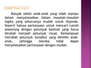Banyak sekali anak-anak yang tidak mampu
dalam menyelesaikan dalam masalah-masalah
logika yang seharusnya mudah untuk dijawab.
Seperti halnya pertanyaan untuk mencari rumah
seseorang dengan petunjuk kalimat yang harus
dirubah menjadi petunjuk visual. Kemampuan
merubah petunjuk tersebut yang dimiliki anak-
anak, sehingga mereka tidak dapat
menyelesaikan pertanyaan dengan mudah.
 