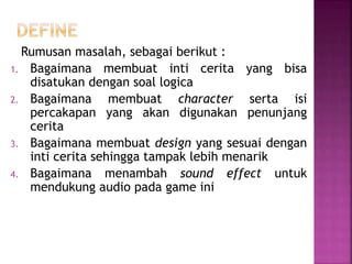 Rumusan masalah, sebagai berikut :
1. Bagaimana membuat inti cerita yang bisa
disatukan dengan soal logica
2. Bagaimana membuat character serta isi
percakapan yang akan digunakan penunjang
cerita
3. Bagaimana membuat design yang sesuai dengan
inti cerita sehingga tampak lebih menarik
4. Bagaimana menambah sound effect untuk
mendukung audio pada game ini
 