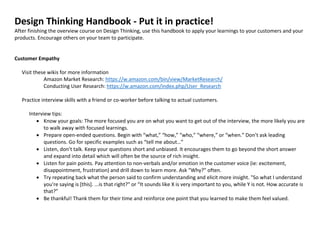 Design Thinking Handbook - Put it in practice!
After finishing the overview course on Design Thinking, use this handbook to apply your learnings to your customers and your
products. Encourage others on your team to participate.
Customer Empathy
Visit these wikis for more information
Amazon Market Research: https://w.amazon.com/bin/view/MarketResearch/
Conducting User Research: https://w.amazon.com/index.php/User_Research
Practice interview skills with a friend or co-worker before talking to actual customers.
Interview tips:
 Know your goals: The more focused you are on what you want to get out of the interview, the more likely you are
to walk away with focused learnings.
 Prepare open-ended questions. Begin with “what,” “how,” “who,” “where,” or “when.” Don’t ask leading
questions. Go for specific examples such as “tell me about…”
 Listen, don’t talk. Keep your questions short and unbiased. It encourages them to go beyond the short answer
and expand into detail which will often be the source of rich insight.
 Listen for pain points. Pay attention to non-verbals and/or emotion in the customer voice (ie: excitement,
disappointment, frustration) and drill down to learn more. Ask “Why?” often.
 Try repeating back what the person said to confirm understanding and elicit more insight. "So what I understand
you're saying is [this]. ...is that right?" or “It sounds like X is very important to you, while Y is not. How accurate is
that?”
 Be thankful! Thank them for their time and reinforce one point that you learned to make them feel valued.
 