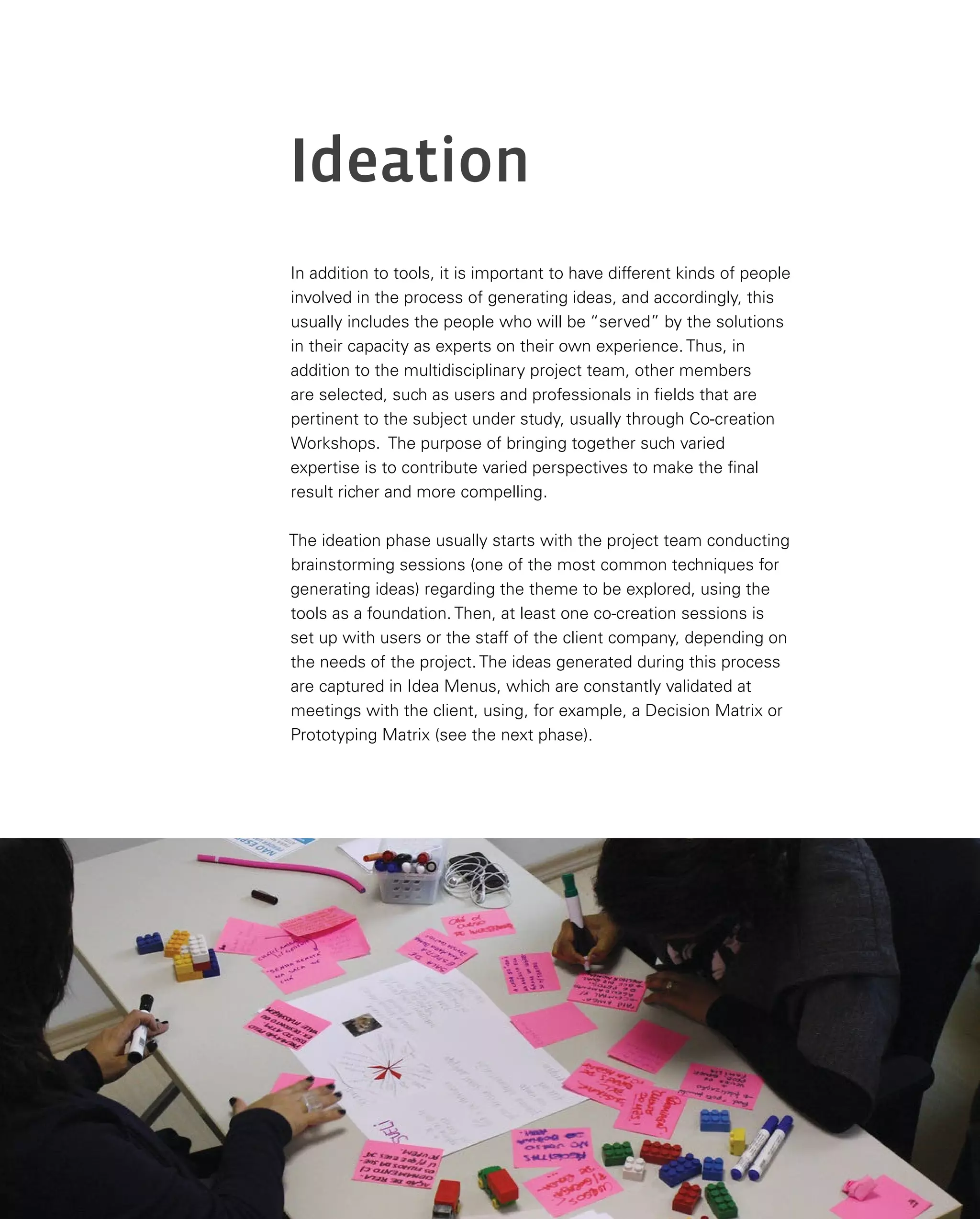 100
Ideation
In addition to tools, it is important to have different kinds of people
involved in the process of generating ideas, and accordingly, this
usually includes the people who will be “served” by the solutions
in their capacity as experts on their own experience. Thus, in
addition to the multidisciplinary project team, other members
are selected, such as users and professionals in fields that are
pertinent to the subject under study, usually through Co-creation
Workshops. The purpose of bringing together such varied
expertise is to contribute varied perspectives to make the final
result richer and more compelling.
The ideation phase usually starts with the project team conducting
brainstorming sessions (one of the most common techniques for
generating ideas) regarding the theme to be explored, using the
tools as a foundation. Then, at least one co-creation sessions is
set up with users or the staff of the client company, depending on
the needs of the project. The ideas generated during this process
are captured in Idea Menus, which are constantly validated at
meetings with the client, using, for example, a Decision Matrix or
Prototyping Matrix (see the next phase).
 