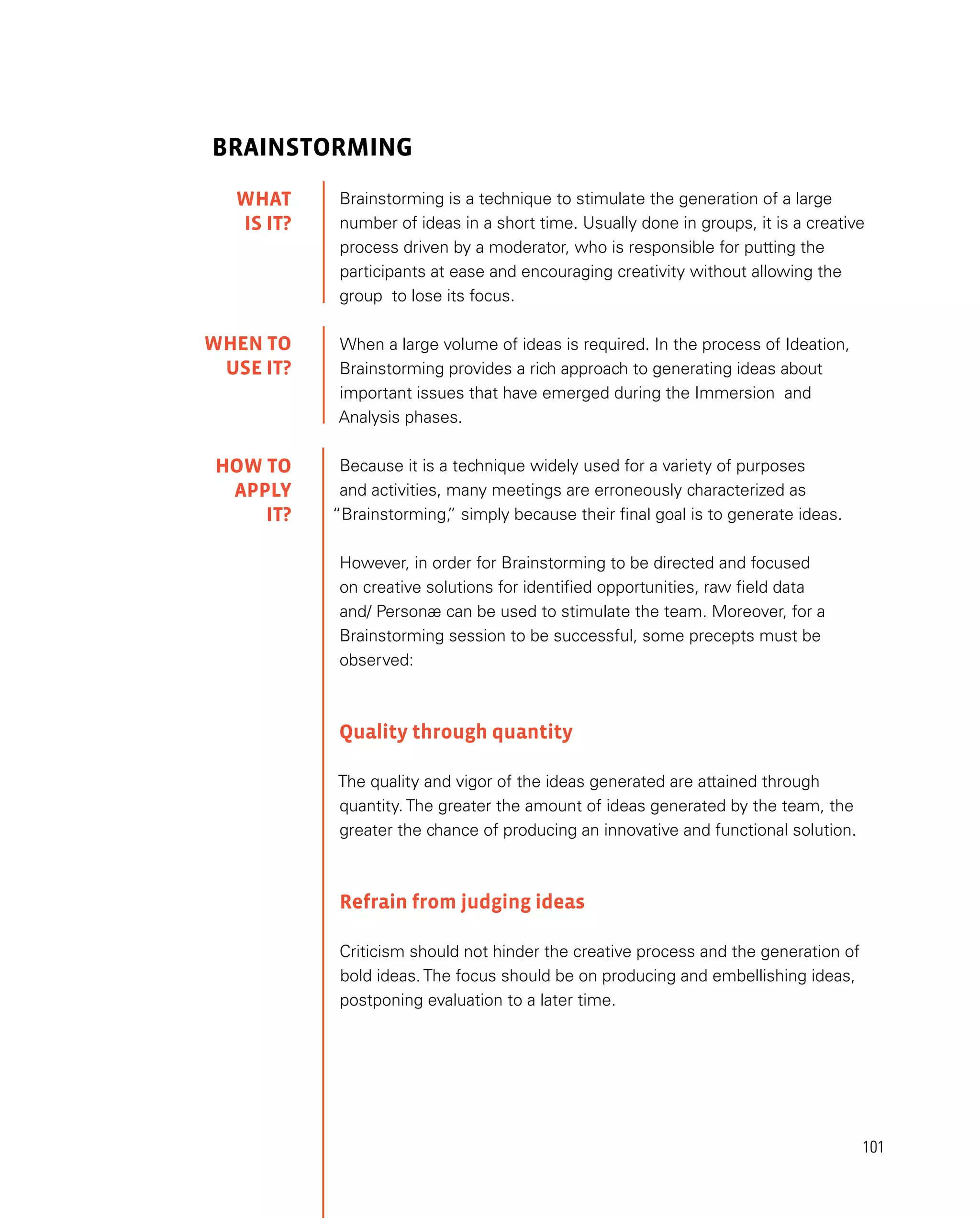 101
Brainstorming
Brainstorming is a technique to stimulate the generation of a large
number of ideas in a short time. Usually done in groups, it is a creative
process driven by a moderator, who is responsible for putting the
participants at ease and encouraging creativity without allowing the
group to lose its focus.
When a large volume of ideas is required. In the process of Ideation,
Brainstorming provides a rich approach to generating ideas about
important issues that have emerged during the Immersion and
Analysis phases.
Because it is a technique widely used for a variety of purposes
and activities, many meetings are erroneously characterized as
“Brainstorming,
” simply because their final goal is to generate ideas.
However, in order for Brainstorming to be directed and focused
on creative solutions for identified opportunities, raw field data
and/ Personæ can be used to stimulate the team. Moreover, for a
Brainstorming session to be successful, some precepts must be
observed:
Quality through quantity
The quality and vigor of the ideas generated are attained through
quantity. The greater the amount of ideas generated by the team, the
greater the chance of producing an innovative and functional solution.
Refrain from judging ideas
Criticism should not hinder the creative process and the generation of
bold ideas. The focus should be on producing and embellishing ideas,
postponing evaluation to a later time.
WHAT
IS IT?
WHEN TO
USE it?
HOW TO
APPLY
it?
 