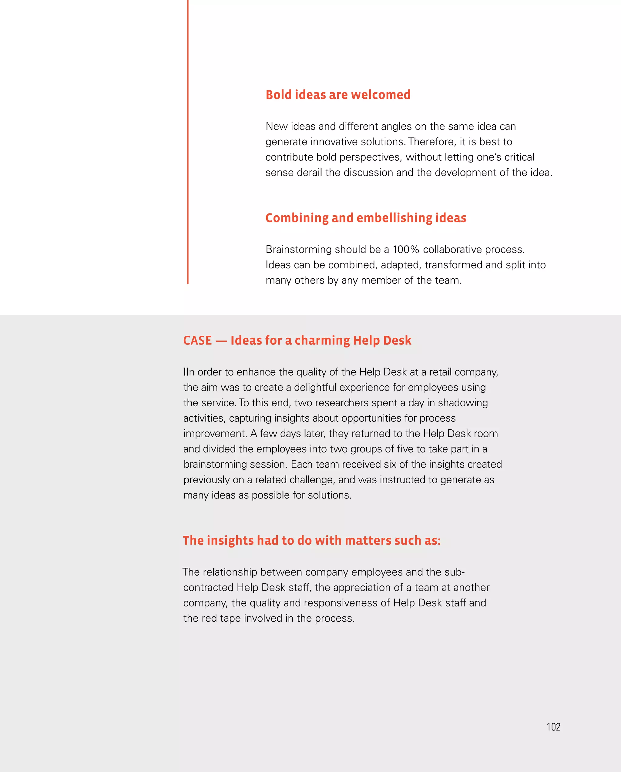 102
102
Bold ideas are welcomed
New ideas and different angles on the same idea can
generate innovative solutions. Therefore, it is best to
contribute bold perspectives, without letting one’s critical
sense derail the discussion and the development of the idea.
Combining and embellishing ideas
Brainstorming should be a 100% collaborative process.
Ideas can be combined, adapted, transformed and split into
many others by any member of the team.
CASE — Ideas for a charming Help Desk
IIn order to enhance the quality of the Help Desk at a retail company,
the aim was to create a delightful experience for employees using
the service.To this end, two researchers spent a day in shadowing
activities, capturing insights about opportunities for process
improvement. A few days later, they returned to the Help Desk room
and divided the employees into two groups of five to take part in a
brainstorming session. Each team received six of the insights created
previously on a related challenge, and was instructed to generate as
many ideas as possible for solutions.
The insights had to do with matters such as:
The relationship between company employees and the sub-
contracted Help Desk staff, the appreciation of a team at another
company, the quality and responsiveness of Help Desk staff and
the red tape involved in the process.
 
