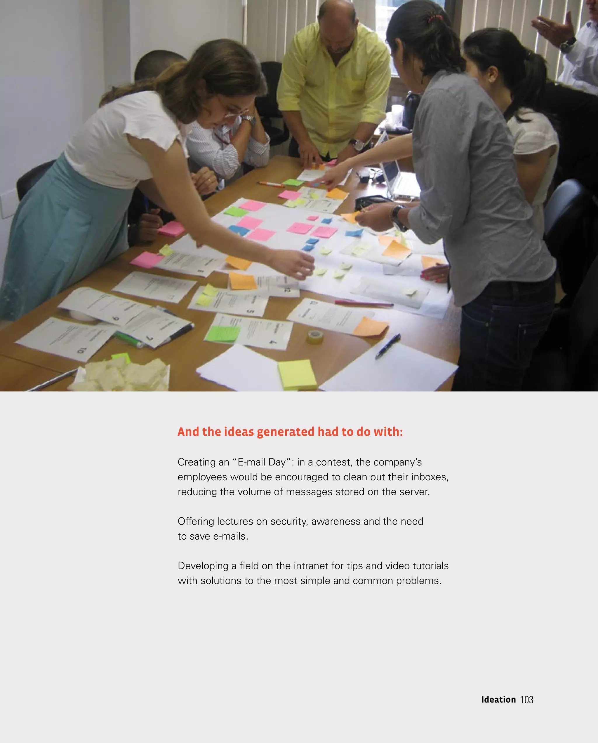103
103
Ideation
And the ideas generated had to do with:
Creating an “E-mail Day”: in a contest, the company’s
employees would be encouraged to clean out their inboxes,
reducing the volume of messages stored on the server.
Offering lectures on security, awareness and the need
to save e-mails.
Developing a field on the intranet for tips and video tutorials
with solutions to the most simple and common problems.
 