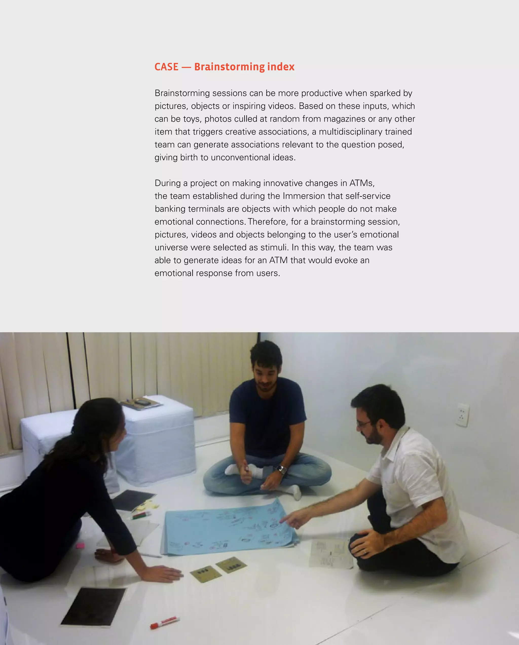 104
Case — Brainstorming index
Brainstorming sessions can be more productive when sparked by
pictures, objects or inspiring videos. Based on these inputs, which
can be toys, photos culled at random from magazines or any other
item that triggers creative associations, a multidisciplinary trained
team can generate associations relevant to the question posed,
giving birth to unconventional ideas.
During a project on making innovative changes in ATMs,
the team established during the Immersion that self-service
banking terminals are objects with which people do not make
emotional connections. Therefore, for a brainstorming session,
pictures, videos and objects belonging to the user’s emotional
universe were selected as stimuli. In this way, the team was
able to generate ideas for an ATM that would evoke an
emotional response from users.
 