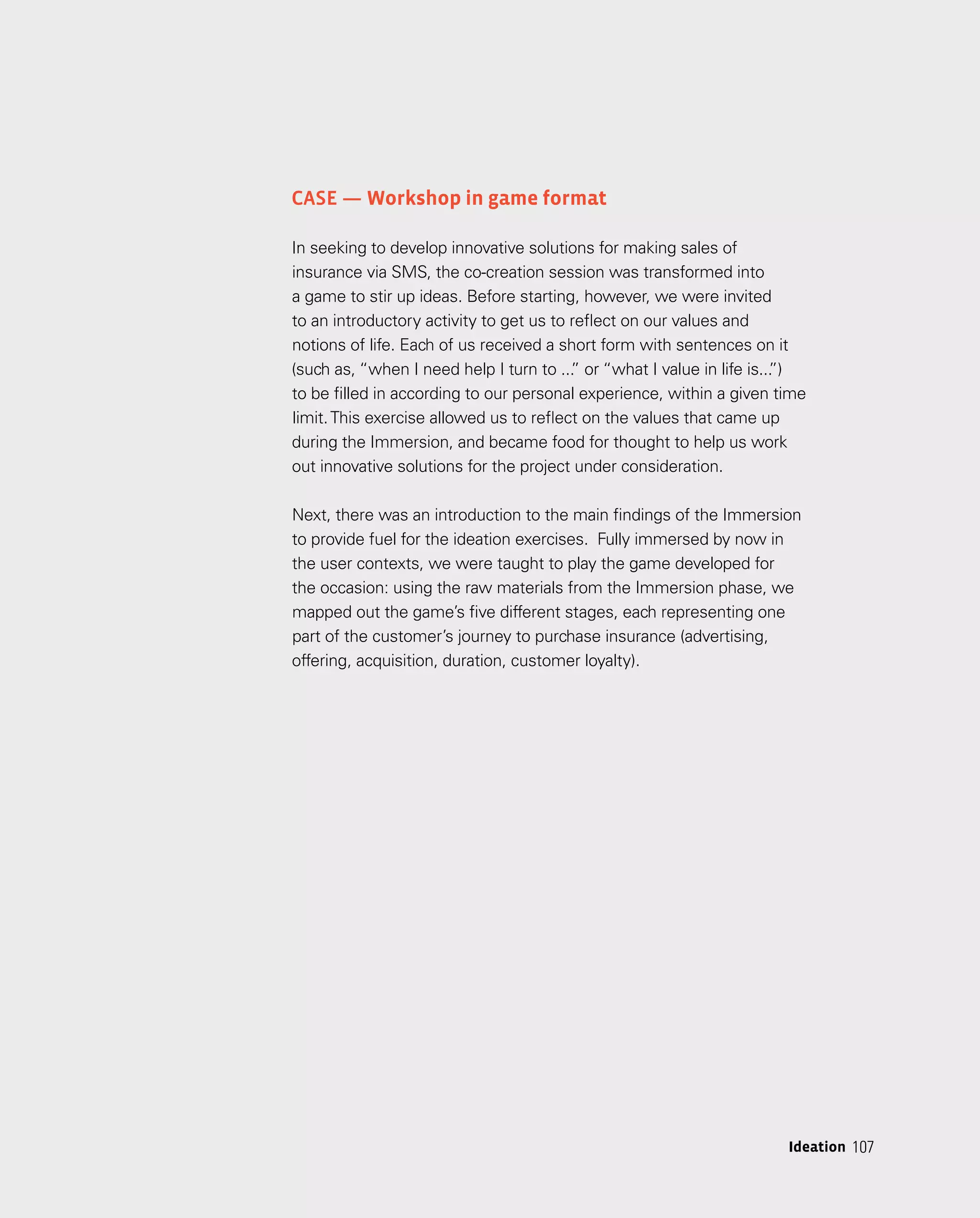 107
Case — Workshop in game format
In seeking to develop innovative solutions for making sales of
insurance via SMS, the co-creation session was transformed into
a game to stir up ideas. Before starting, however, we were invited
to an introductory activity to get us to reflect on our values and
notions of life. Each of us received a short form with sentences on it
(such as, “when I need help I turn to ...
” or “what I value in life is...
”)
to be filled in according to our personal experience, within a given time
limit.This exercise allowed us to reflect on the values that came up
during the Immersion, and became food for thought to help us work
out innovative solutions for the project under consideration.
Next, there was an introduction to the main findings of the Immersion
to provide fuel for the ideation exercises. Fully immersed by now in
the user contexts, we were taught to play the game developed for
the occasion: using the raw materials from the Immersion phase, we
mapped out the game’s five different stages, each representing one
part of the customer’s journey to purchase insurance (advertising,
offering, acquisition, duration, customer loyalty).
107
Ideation
 