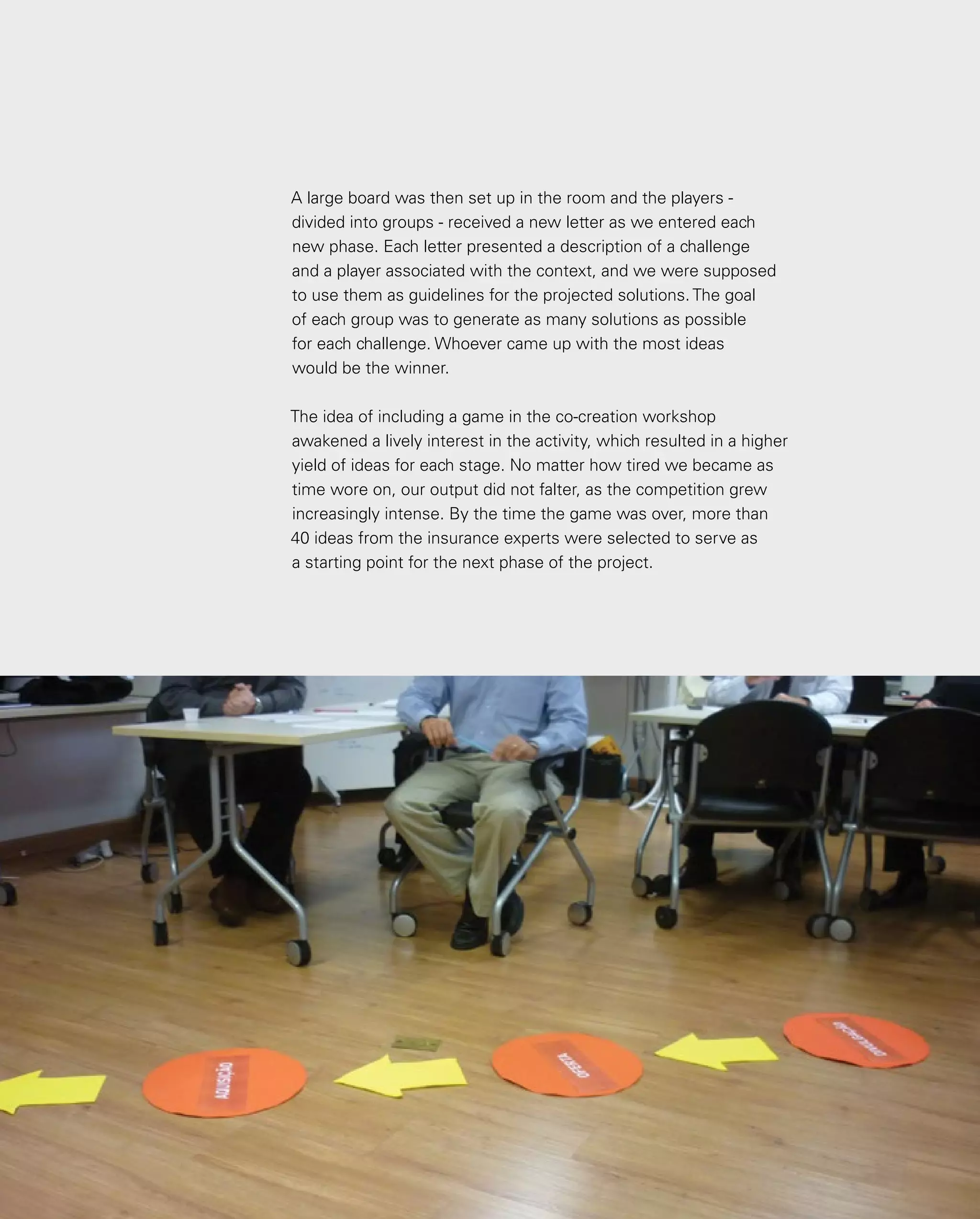 108
A large board was then set up in the room and the players -
divided into groups - received a new letter as we entered each
new phase. Each letter presented a description of a challenge
and a player associated with the context, and we were supposed
to use them as guidelines for the projected solutions. The goal
of each group was to generate as many solutions as possible
for each challenge. Whoever came up with the most ideas
would be the winner.
The idea of including a game in the co-creation workshop
awakened a lively interest in the activity, which resulted in a higher
yield of ideas for each stage. No matter how tired we became as
time wore on, our output did not falter, as the competition grew
increasingly intense. By the time the game was over, more than
40 ideas from the insurance experts were selected to serve as
a starting point for the next phase of the project.
 