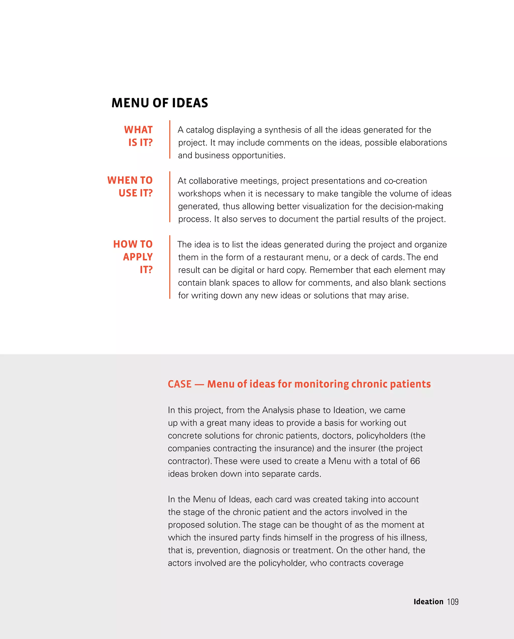 109
109
Ideation
MENU OF IDEAS
A catalog displaying a synthesis of all the ideas generated for the
project. It may include comments on the ideas, possible elaborations
and business opportunities.
At collaborative meetings, project presentations and co-creation
workshops when it is necessary to make tangible the volume of ideas
generated, thus allowing better visualization for the decision-making
process. It also serves to document the partial results of the project.
The idea is to list the ideas generated during the project and organize
them in the form of a restaurant menu, or a deck of cards. The end
result can be digital or hard copy. Remember that each element may
contain blank spaces to allow for comments, and also blank sections
for writing down any new ideas or solutions that may arise.
Case — Menu of ideas for monitoring chronic patients
In this project, from the Analysis phase to Ideation, we came
up with a great many ideas to provide a basis for working out
concrete solutions for chronic patients, doctors, policyholders (the
companies contracting the insurance) and the insurer (the project
contractor). These were used to create a Menu with a total of 66
ideas broken down into separate cards.
In the Menu of Ideas, each card was created taking into account
the stage of the chronic patient and the actors involved in the
proposed solution. The stage can be thought of as the moment at
which the insured party finds himself in the progress of his illness,
that is, prevention, diagnosis or treatment. On the other hand, the
actors involved are the policyholder, who contracts coverage
WHAT
IS IT?
WHEN TO
USE it?
HOW TO
APPLY
it?
 