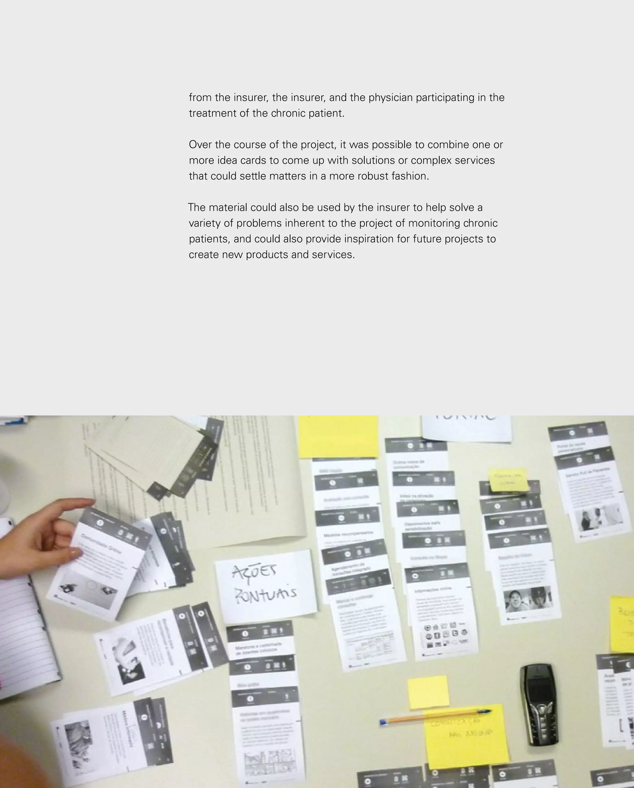 110
from the insurer, the insurer, and the physician participating in the
treatment of the chronic patient.
Over the course of the project, it was possible to combine one or
more idea cards to come up with solutions or complex services
that could settle matters in a more robust fashion.
The material could also be used by the insurer to help solve a
variety of problems inherent to the project of monitoring chronic
patients, and could also provide inspiration for future projects to
create new products and services.
 