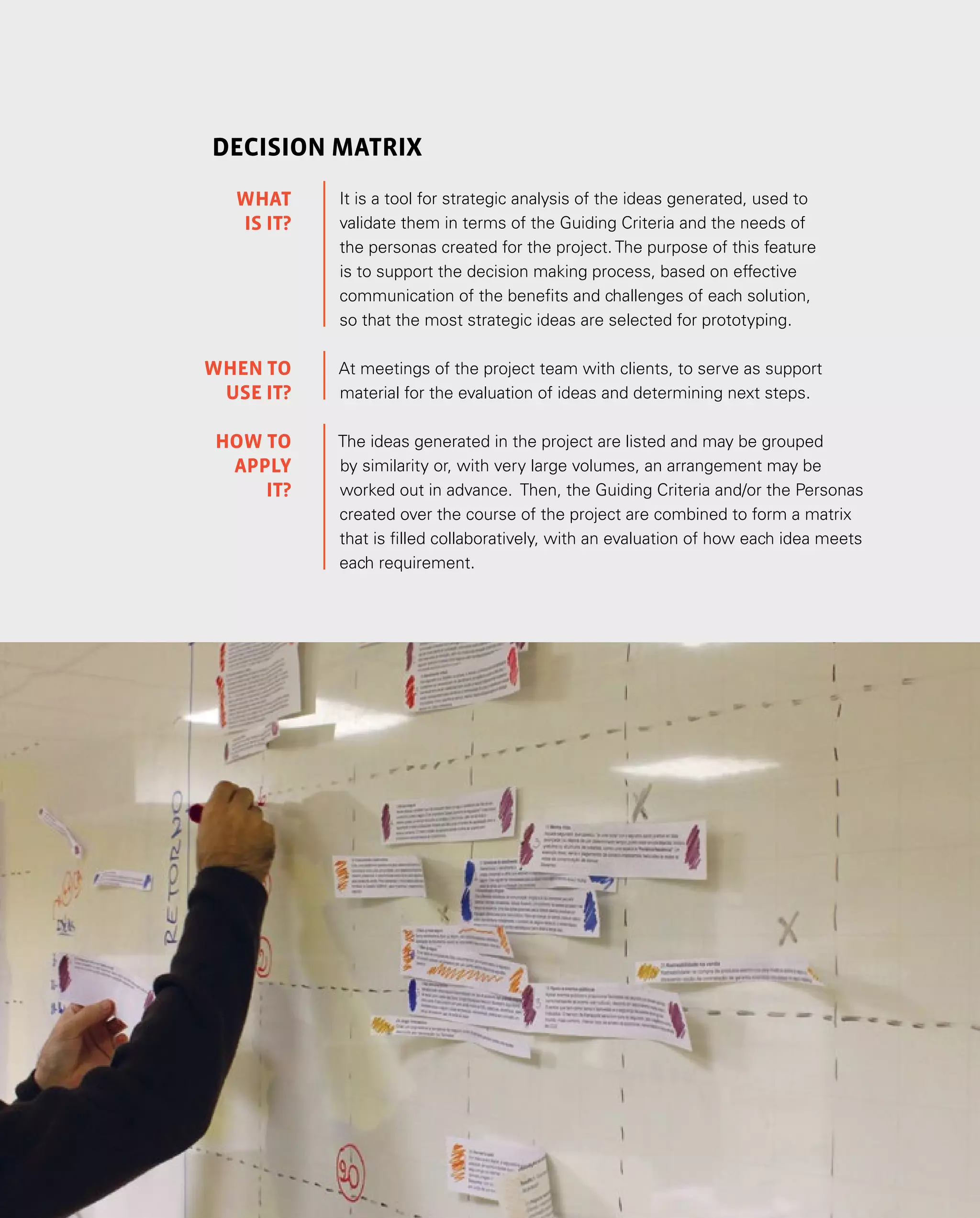 111
decision matrix
It is a tool for strategic analysis of the ideas generated, used to
validate them in terms of the Guiding Criteria and the needs of
the personas created for the project. The purpose of this feature
is to support the decision making process, based on effective
communication of the benefits and challenges of each solution,
so that the most strategic ideas are selected for prototyping.
At meetings of the project team with clients, to serve as support
material for the evaluation of ideas and determining next steps.
The ideas generated in the project are listed and may be grouped
by similarity or, with very large volumes, an arrangement may be
worked out in advance. Then, the Guiding Criteria and/or the Personas
created over the course of the project are combined to form a matrix
that is filled collaboratively, with an evaluation of how each idea meets
each requirement.
WHAT
IS IT?
WHEN TO
USE it?
HOW TO
APPLY
it?
 