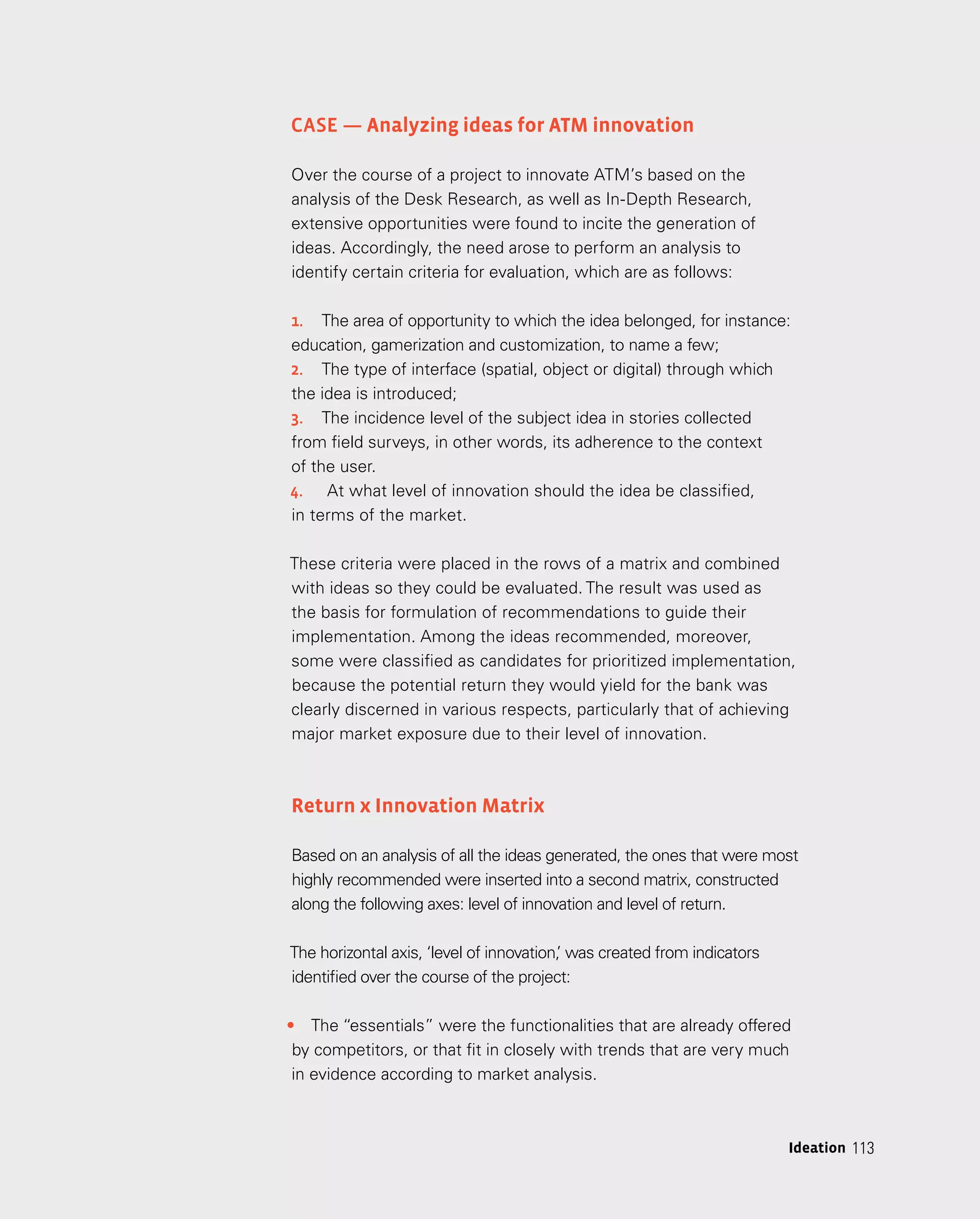 113
113
Ideation
Case — Analyzing ideas for ATM innovation
Over the course of a project to innovate ATM’s based on the
analysis of the Desk Research, as well as In-Depth Research,
extensive opportunities were found to incite the generation of
ideas. Accordingly, the need arose to perform an analysis to
identify certain criteria for evaluation, which are as follows:
1.	 The area of opportunity to which the idea belonged, for instance:
education, gamerization and customization, to name a few;
2.	 The type of interface (spatial, object or digital) through which
the idea is introduced;
3.	 The incidence level of the subject idea in stories collected
from field surveys, in other words, its adherence to the context
of the user.
4.	 At what level of innovation should the idea be classified,
in terms of the market.
These criteria were placed in the rows of a matrix and combined
with ideas so they could be evaluated. The result was used as
the basis for formulation of recommendations to guide their
implementation. Among the ideas recommended, moreover,
some were classified as candidates for prioritized implementation,
because the potential return they would yield for the bank was
clearly discerned in various respects, particularly that of achieving
major market exposure due to their level of innovation.
Return x Innovation Matrix
Based on an analysis of all the ideas generated, the ones that were most
highly recommended were inserted into a second matrix, constructed
along the following axes: level of innovation and level of return.
The horizontal axis, ‘level of innovation,
’ was created from indicators
identified over the course of the project:
•	 The “essentials” were the functionalities that are already offered
by competitors, or that fit in closely with trends that are very much
in evidence according to market analysis.
 