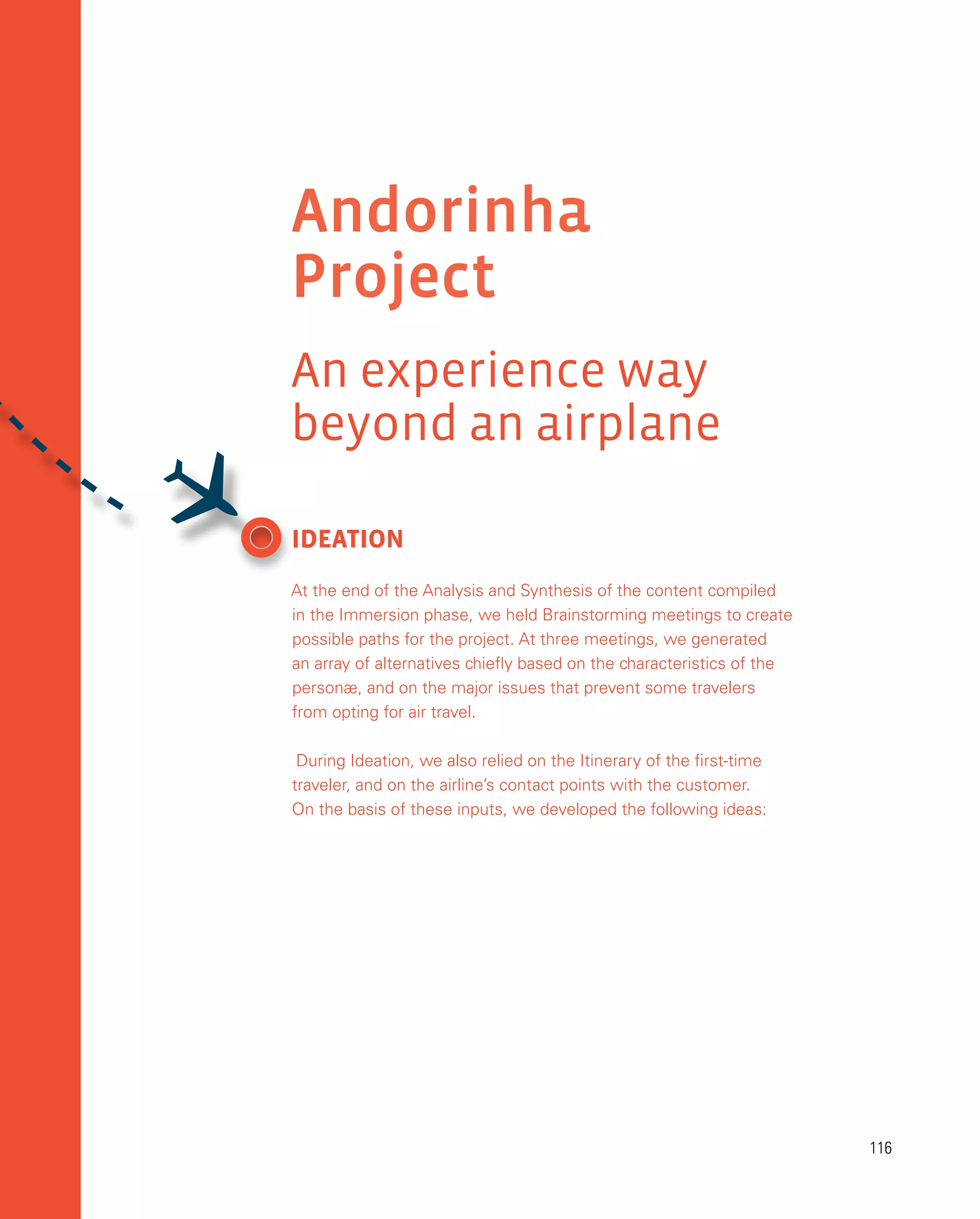 116
116
Andorinha
Project
An experience way
beyond an airplane
IDEATION
At the end of the Analysis and Synthesis of the content compiled
in the Immersion phase, we held Brainstorming meetings to create
possible paths for the project. At three meetings, we generated
an array of alternatives chiefly based on the characteristics of the
personæ, and on the major issues that prevent some travelers
from opting for air travel.
During Ideation, we also relied on the Itinerary of the first-time
traveler, and on the airline’s contact points with the customer.
On the basis of these inputs, we developed the following ideas:

 