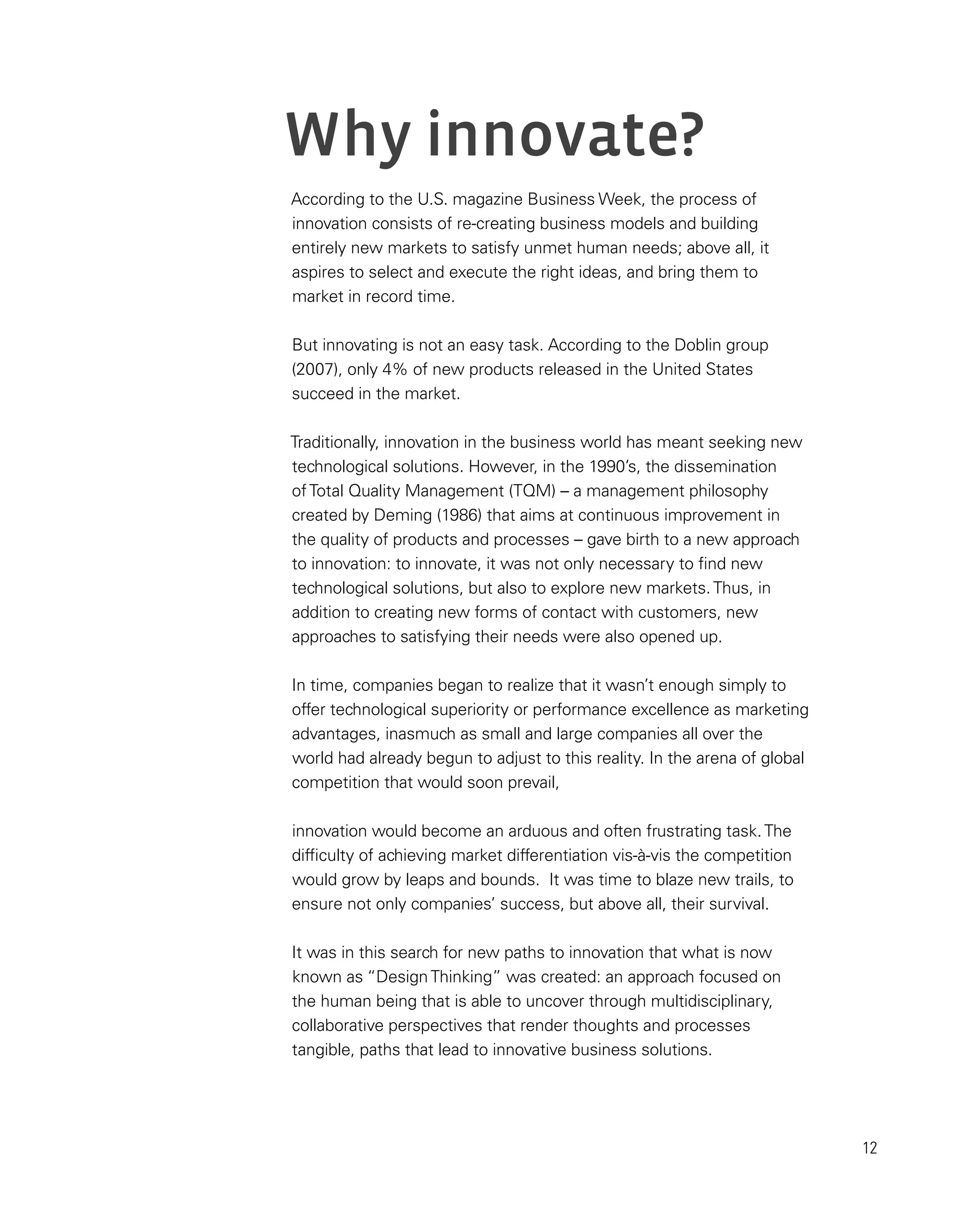 12
Why innovate?
According to the U.S. magazine Business Week, the process of
innovation consists of re-creating business models and building
entirely new markets to satisfy unmet human needs; above all, it
aspires to select and execute the right ideas, and bring them to
market in record time.
But innovating is not an easy task. According to the Doblin group
(2007), only 4% of new products released in the United States
succeed in the market.
Traditionally, innovation in the business world has meant seeking new
technological solutions. However, in the 1990’s, the dissemination
ofTotal Quality Management (TQM) – a management philosophy
created by Deming (1986) that aims at continuous improvement in
the quality of products and processes – gave birth to a new approach
to innovation: to innovate, it was not only necessary to find new
technological solutions, but also to explore new markets.Thus, in
addition to creating new forms of contact with customers, new
approaches to satisfying their needs were also opened up.
In time, companies began to realize that it wasn’t enough simply to
offer technological superiority or performance excellence as marketing
advantages, inasmuch as small and large companies all over the
world had already begun to adjust to this reality. In the arena of global
competition that would soon prevail,
innovation would become an arduous and often frustrating task.The
difficulty of achieving market differentiation vis-à-vis the competition
would grow by leaps and bounds. It was time to blaze new trails, to
ensure not only companies’ success, but above all, their survival.
It was in this search for new paths to innovation that what is now
known as “DesignThinking” was created: an approach focused on
the human being that is able to uncover through multidisciplinary,
collaborative perspectives that render thoughts and processes
tangible, paths that lead to innovative business solutions.
 