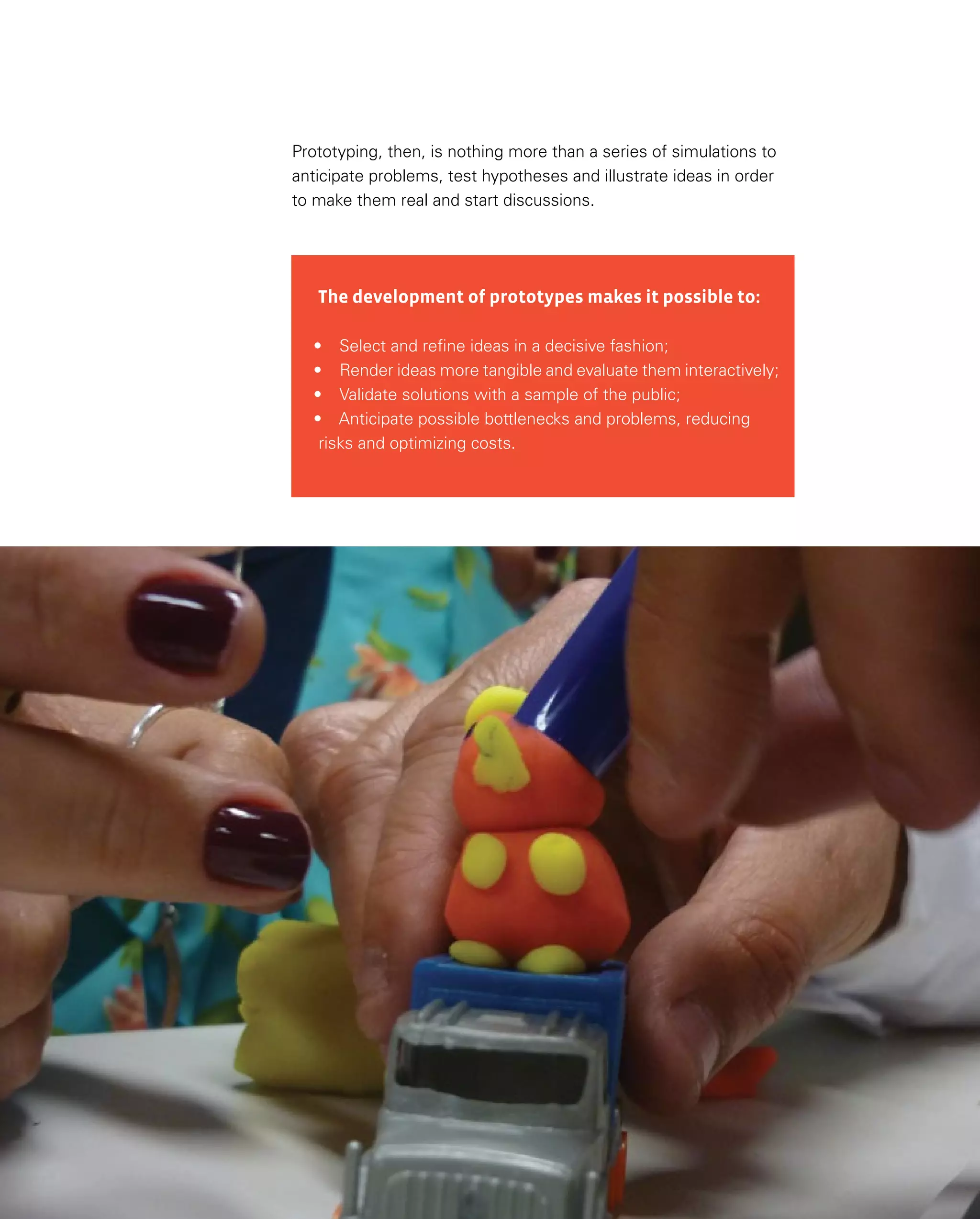 125
The development of prototypes makes it possible to:
•	 Select and refine ideas in a decisive fashion;
•	 Render ideas more tangible and evaluate them interactively;
•	 Validate solutions with a sample of the public;
•	 Anticipate possible bottlenecks and problems, reducing
risks and optimizing costs.
Prototyping, then, is nothing more than a series of simulations to
anticipate problems, test hypotheses and illustrate ideas in order
to make them real and start discussions.
 