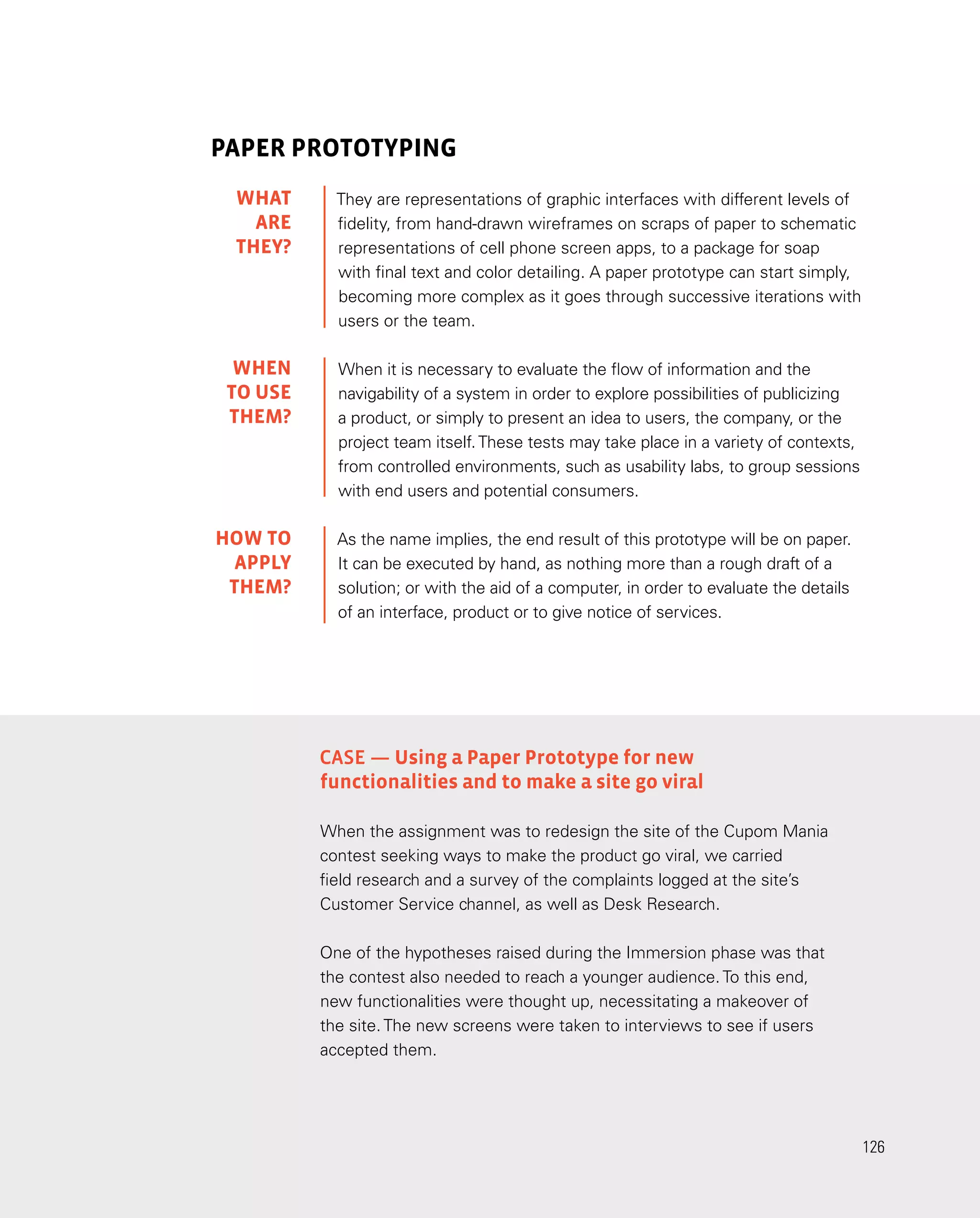 126
126
PAPER PROTOTYPING
They are representations of graphic interfaces with different levels of
fidelity, from hand-drawn wireframes on scraps of paper to schematic
representations of cell phone screen apps, to a package for soap
with final text and color detailing. A paper prototype can start simply,
becoming more complex as it goes through successive iterations with
users or the team.
When it is necessary to evaluate the flow of information and the
navigability of a system in order to explore possibilities of publicizing
a product, or simply to present an idea to users, the company, or the
project team itself.These tests may take place in a variety of contexts,
from controlled environments, such as usability labs, to group sessions
with end users and potential consumers.
As the name implies, the end result of this prototype will be on paper.
It can be executed by hand, as nothing more than a rough draft of a
solution; or with the aid of a computer, in order to evaluate the details
of an interface, product or to give notice of services.
Case — Using a Paper Prototype for new
functionalities and to make a site go viral
When the assignment was to redesign the site of the Cupom Mania
contest seeking ways to make the product go viral, we carried
field research and a survey of the complaints logged at the site’s
Customer Service channel, as well as Desk Research.
One of the hypotheses raised during the Immersion phase was that
the contest also needed to reach a younger audience. To this end,
new functionalities were thought up, necessitating a makeover of
the site. The new screens were taken to interviews to see if users
accepted them.
WHAT
are
they?
WHEN
TO USE
them?
HOW TO
APPLY
them?
 
