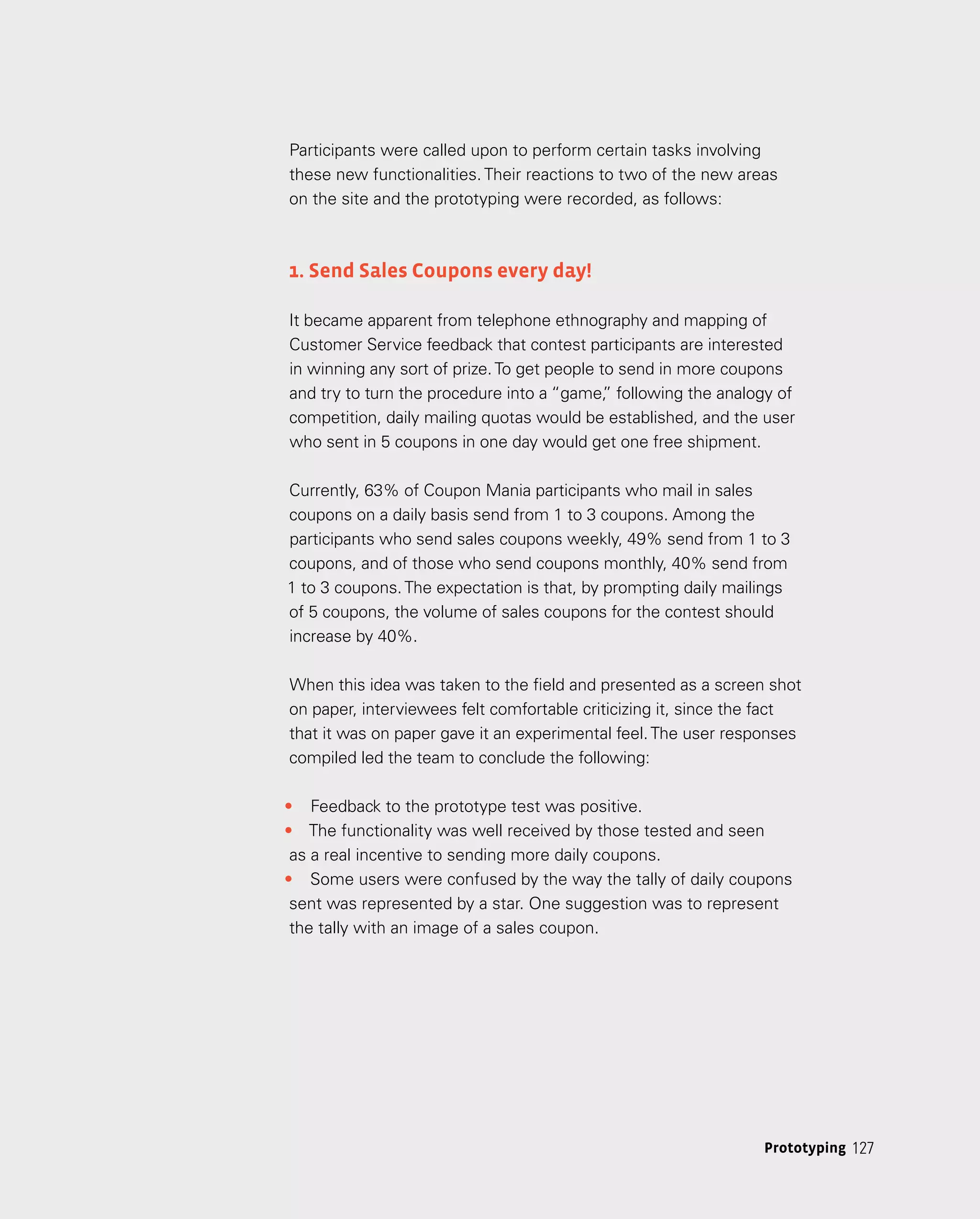 127
127
Prototyping
Participants were called upon to perform certain tasks involving
these new functionalities. Their reactions to two of the new areas
on the site and the prototyping were recorded, as follows:
1. Send Sales Coupons every day!
It became apparent from telephone ethnography and mapping of
Customer Service feedback that contest participants are interested
in winning any sort of prize.To get people to send in more coupons
and try to turn the procedure into a “game,
” following the analogy of
competition, daily mailing quotas would be established, and the user
who sent in 5 coupons in one day would get one free shipment.
Currently, 63% of Coupon Mania participants who mail in sales
coupons on a daily basis send from 1 to 3 coupons. Among the
participants who send sales coupons weekly, 49% send from 1 to 3
coupons, and of those who send coupons monthly, 40% send from
1 to 3 coupons.The expectation is that, by prompting daily mailings
of 5 coupons, the volume of sales coupons for the contest should
increase by 40%.
When this idea was taken to the field and presented as a screen shot
on paper, interviewees felt comfortable criticizing it, since the fact
that it was on paper gave it an experimental feel.The user responses
compiled led the team to conclude the following:
•	 Feedback to the prototype test was positive.
•	 The functionality was well received by those tested and seen
as a real incentive to sending more daily coupons.
•	 Some users were confused by the way the tally of daily coupons
sent was represented by a star. One suggestion was to represent
the tally with an image of a sales coupon.
 