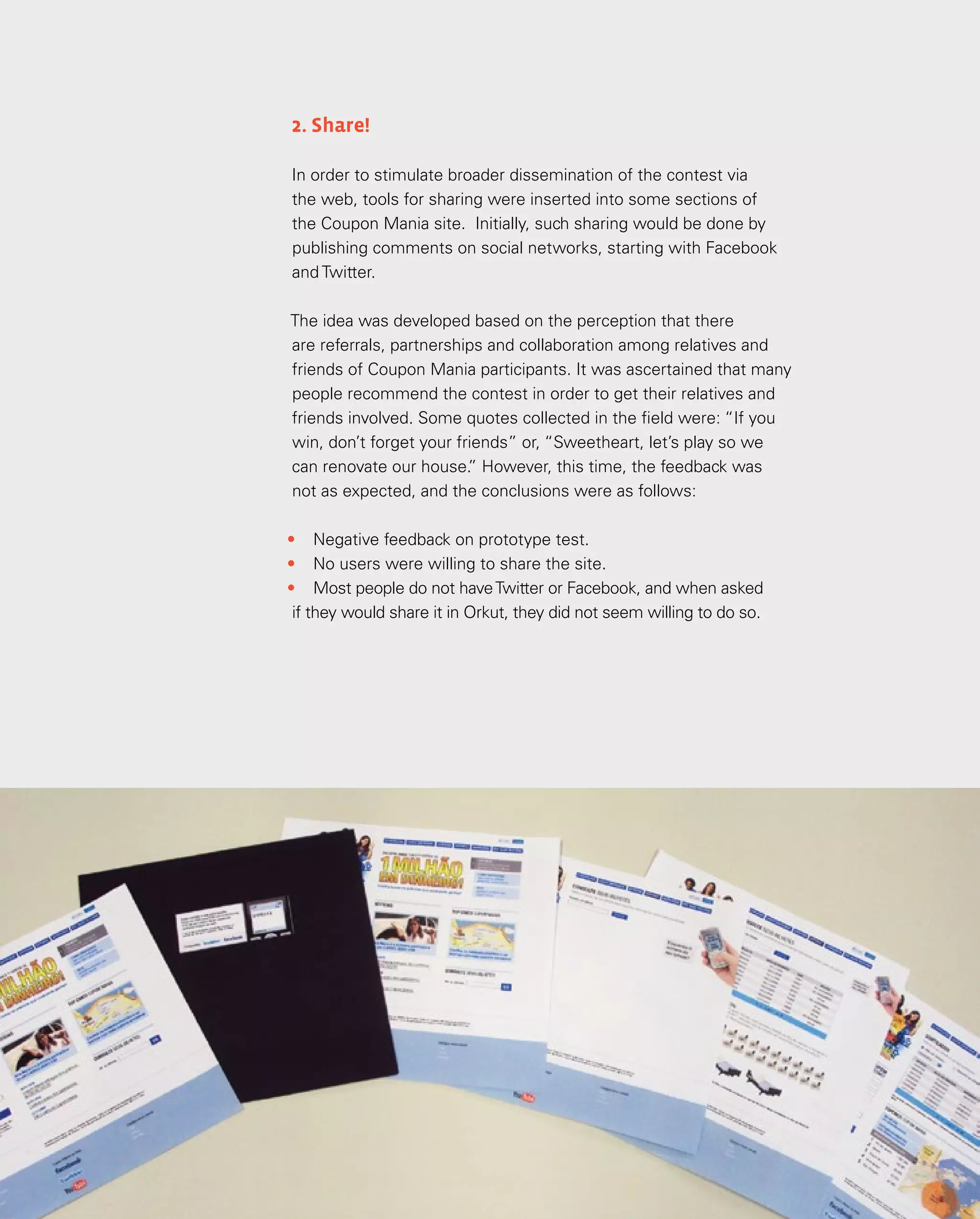 128
2. Share!
In order to stimulate broader dissemination of the contest via
the web, tools for sharing were inserted into some sections of
the Coupon Mania site. Initially, such sharing would be done by
publishing comments on social networks, starting with Facebook
and Twitter.
The idea was developed based on the perception that there
are referrals, partnerships and collaboration among relatives and
friends of Coupon Mania participants. It was ascertained that many
people recommend the contest in order to get their relatives and
friends involved. Some quotes collected in the field were: “If you
win, don’t forget your friends” or, “Sweetheart, let’s play so we
can renovate our house.
” However, this time, the feedback was
not as expected, and the conclusions were as follows:
•	 Negative feedback on prototype test.
•	 No users were willing to share the site.
•	 Most people do not haveTwitter or Facebook, and when asked
if they would share it in Orkut, they did not seem willing to do so.
 