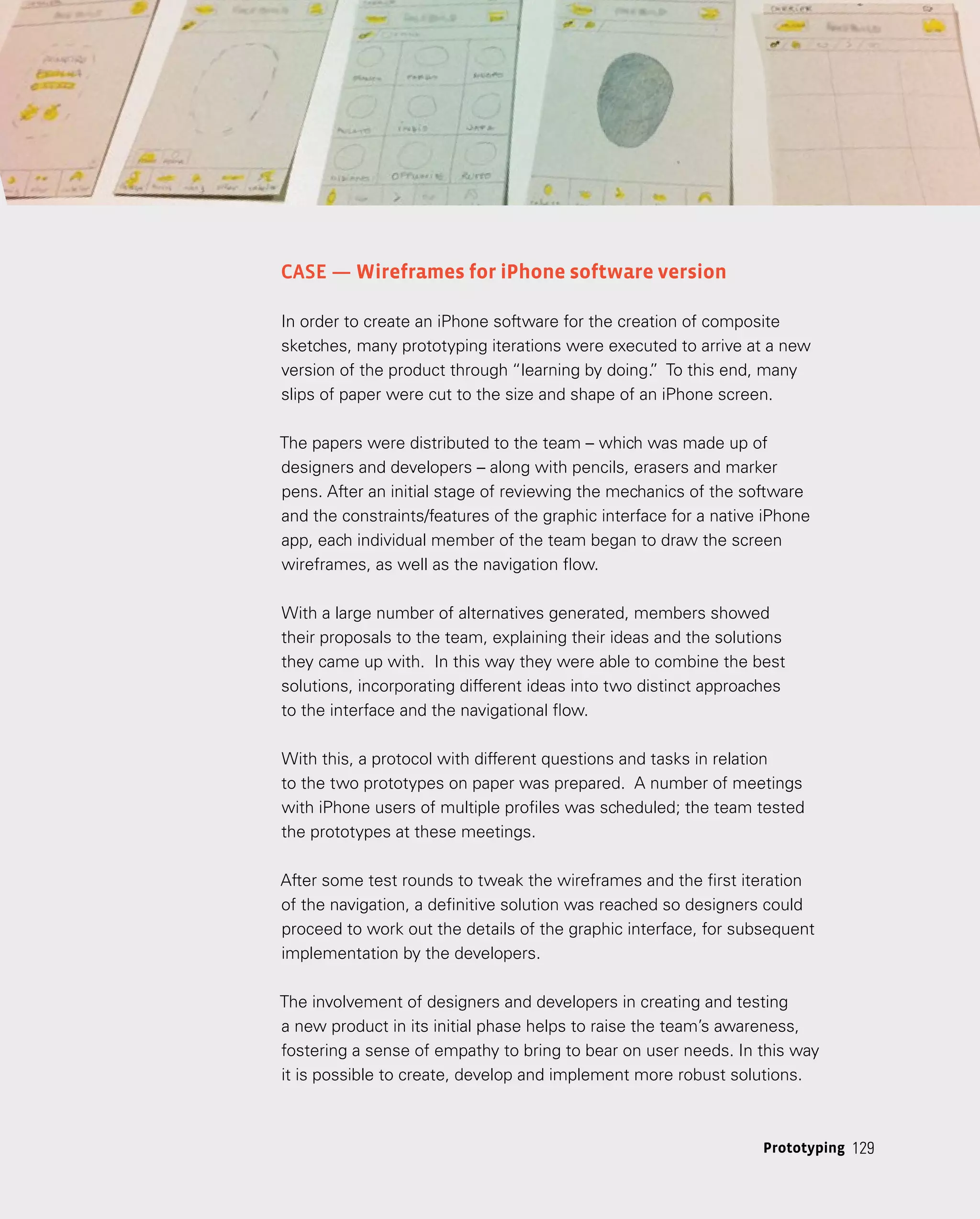 129
129
Prototyping
Case — Wireframes for iPhone software version
In order to create an iPhone software for the creation of composite
sketches, many prototyping iterations were executed to arrive at a new
version of the product through “learning by doing.
” To this end, many
slips of paper were cut to the size and shape of an iPhone screen.
The papers were distributed to the team – which was made up of
designers and developers – along with pencils, erasers and marker
pens. After an initial stage of reviewing the mechanics of the software
and the constraints/features of the graphic interface for a native iPhone
app, each individual member of the team began to draw the screen
wireframes, as well as the navigation flow.
With a large number of alternatives generated, members showed
their proposals to the team, explaining their ideas and the solutions
they came up with. In this way they were able to combine the best
solutions, incorporating different ideas into two distinct approaches
to the interface and the navigational flow.
With this, a protocol with different questions and tasks in relation
to the two prototypes on paper was prepared. A number of meetings
with iPhone users of multiple profiles was scheduled; the team tested
the prototypes at these meetings.
After some test rounds to tweak the wireframes and the first iteration
of the navigation, a definitive solution was reached so designers could
proceed to work out the details of the graphic interface, for subsequent
implementation by the developers.
The involvement of designers and developers in creating and testing
a new product in its initial phase helps to raise the team’s awareness,
fostering a sense of empathy to bring to bear on user needs. In this way
it is possible to create, develop and implement more robust solutions.
 