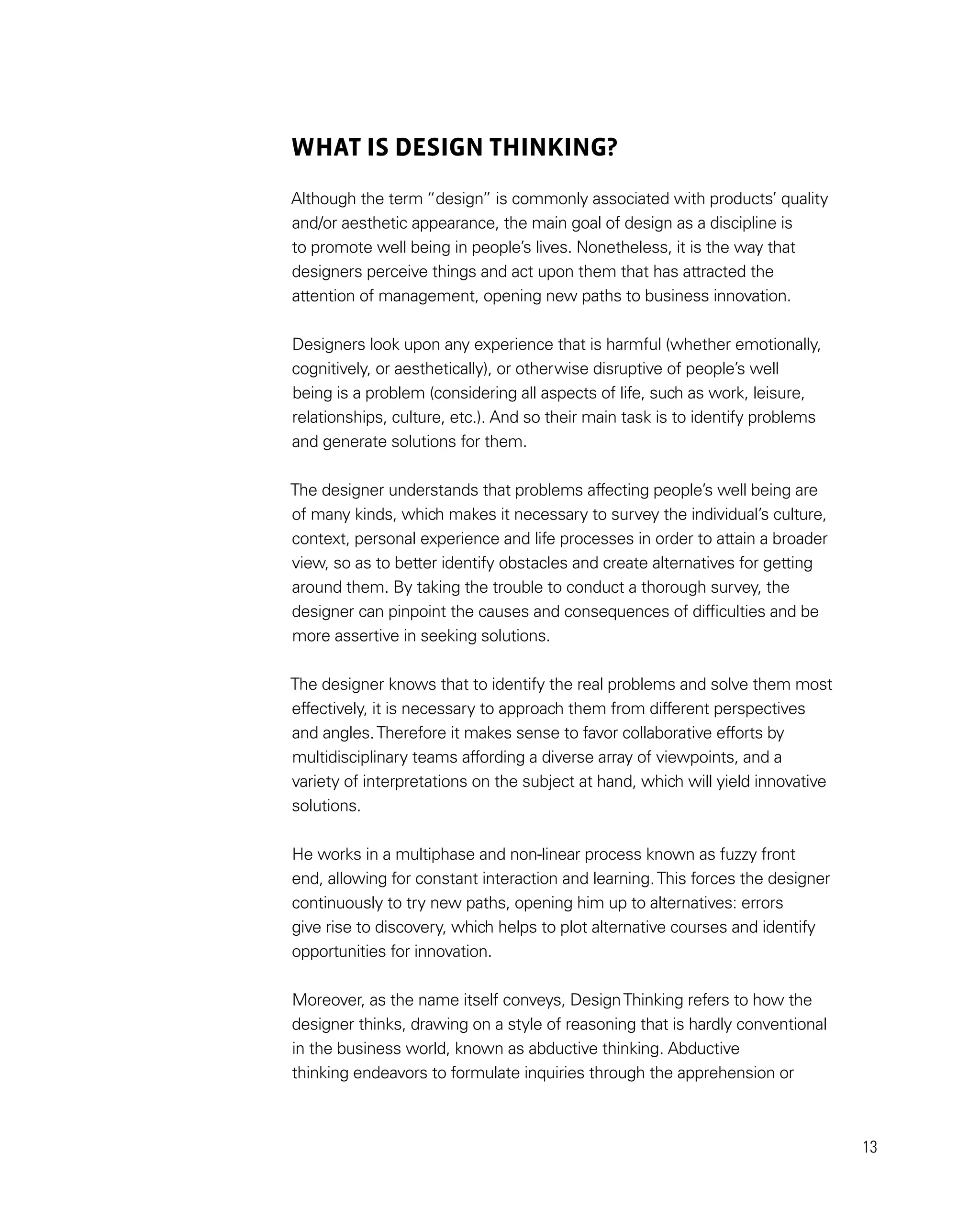 13
WHAT IS DESIGN THINKING?
Although the term “design” is commonly associated with products’ quality
and/or aesthetic appearance, the main goal of design as a discipline is
to promote well being in people’s lives. Nonetheless, it is the way that
designers perceive things and act upon them that has attracted the
attention of management, opening new paths to business innovation.
Designers look upon any experience that is harmful (whether emotionally,
cognitively, or aesthetically), or otherwise disruptive of people’s well
being is a problem (considering all aspects of life, such as work, leisure,
relationships, culture, etc.). And so their main task is to identify problems
and generate solutions for them.
The designer understands that problems affecting people’s well being are
of many kinds, which makes it necessary to survey the individual’s culture,
context, personal experience and life processes in order to attain a broader
view, so as to better identify obstacles and create alternatives for getting
around them. By taking the trouble to conduct a thorough survey, the
designer can pinpoint the causes and consequences of difficulties and be
more assertive in seeking solutions.
The designer knows that to identify the real problems and solve them most
effectively, it is necessary to approach them from different perspectives
and angles.Therefore it makes sense to favor collaborative efforts by
multidisciplinary teams affording a diverse array of viewpoints, and a
variety of interpretations on the subject at hand, which will yield innovative
solutions.
He works in a multiphase and non-linear process known as fuzzy front
end, allowing for constant interaction and learning.This forces the designer
continuously to try new paths, opening him up to alternatives: errors
give rise to discovery, which helps to plot alternative courses and identify
opportunities for innovation.
Moreover, as the name itself conveys, DesignThinking refers to how the
designer thinks, drawing on a style of reasoning that is hardly conventional
in the business world, known as abductive thinking. Abductive
thinking endeavors to formulate inquiries through the apprehension or
 