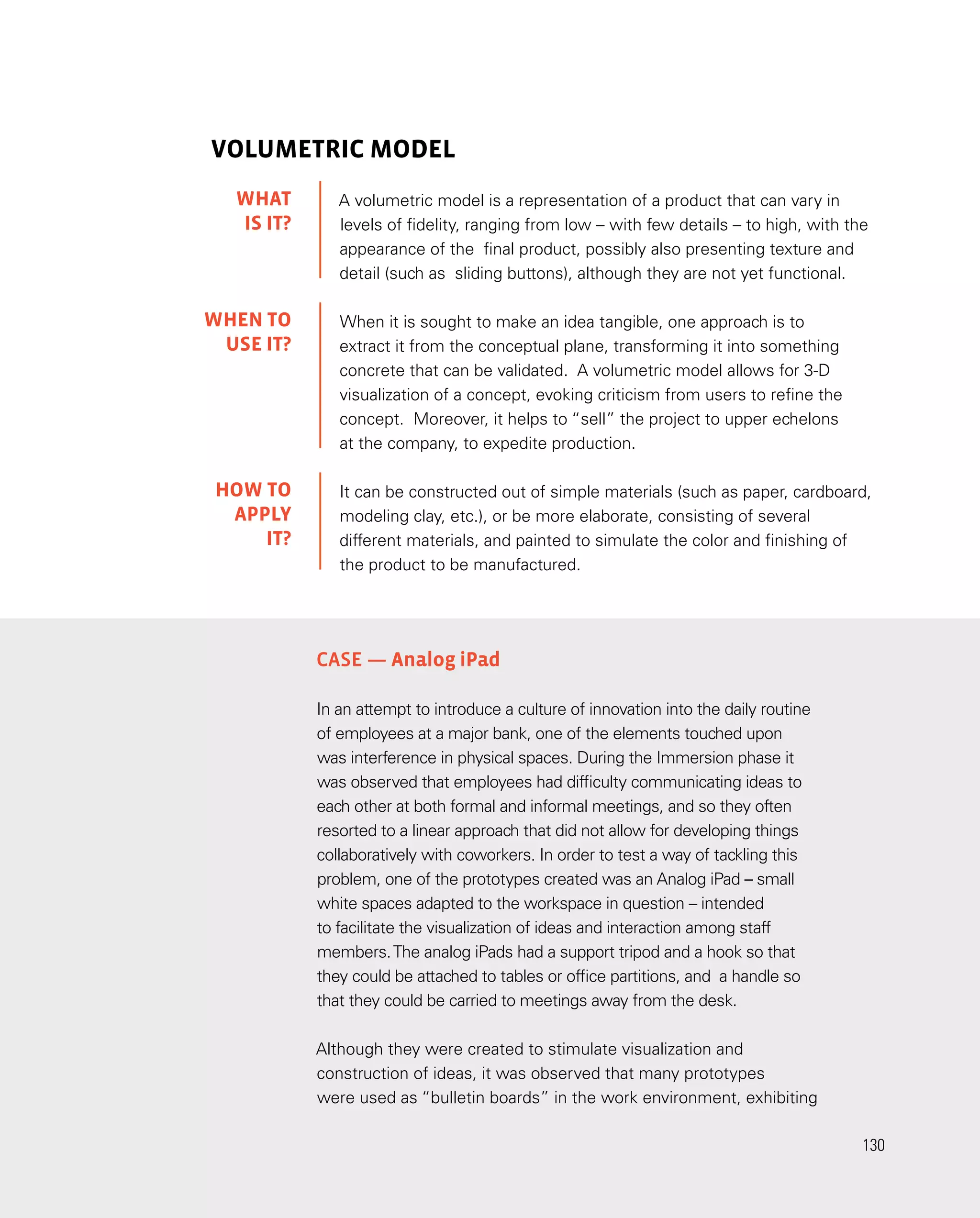 130
130
VOLUMETRIC MODEL
A volumetric model is a representation of a product that can vary in
levels of fidelity, ranging from low – with few details – to high, with the
appearance of the final product, possibly also presenting texture and
detail (such as sliding buttons), although they are not yet functional.
When it is sought to make an idea tangible, one approach is to
extract it from the conceptual plane, transforming it into something
concrete that can be validated. A volumetric model allows for 3-D
visualization of a concept, evoking criticism from users to refine the
concept. Moreover, it helps to “sell” the project to upper echelons
at the company, to expedite production.
It can be constructed out of simple materials (such as paper, cardboard,
modeling clay, etc.), or be more elaborate, consisting of several
different materials, and painted to simulate the color and finishing of
the product to be manufactured.
Case — Analog iPad
In an attempt to introduce a culture of innovation into the daily routine
of employees at a major bank, one of the elements touched upon
was interference in physical spaces. During the Immersion phase it
was observed that employees had difficulty communicating ideas to
each other at both formal and informal meetings, and so they often
resorted to a linear approach that did not allow for developing things
collaboratively with coworkers. In order to test a way of tackling this
problem, one of the prototypes created was an Analog iPad – small
white spaces adapted to the workspace in question – intended
to facilitate the visualization of ideas and interaction among staff
members.The analog iPads had a support tripod and a hook so that
they could be attached to tables or office partitions, and a handle so
that they could be carried to meetings away from the desk.
Although they were created to stimulate visualization and
construction of ideas, it was observed that many prototypes
were used as “bulletin boards” in the work environment, exhibiting
WHAT
IS IT?
WHEN TO
USE it?
HOW TO
APPLY
it?
 