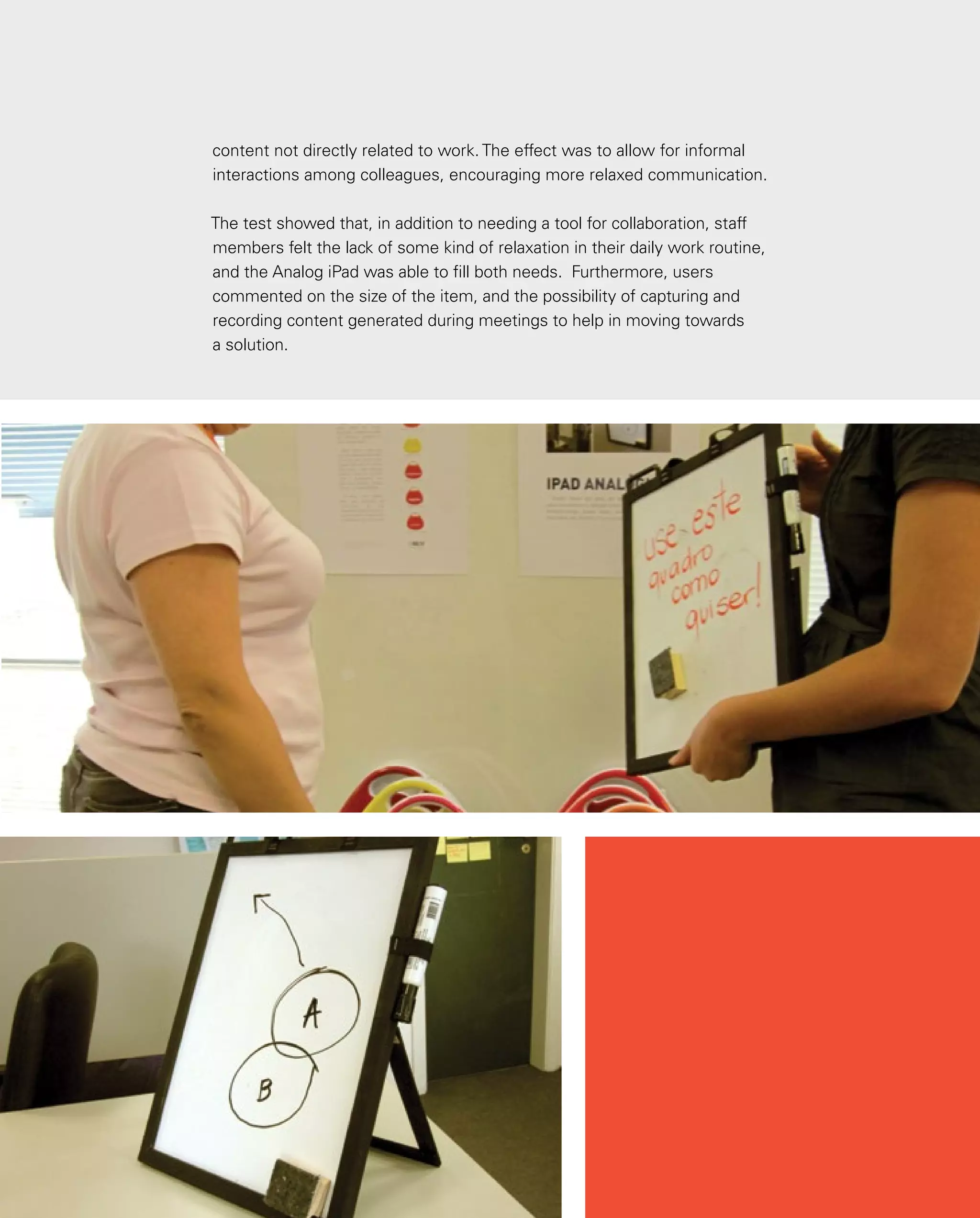 131
content not directly related to work. The effect was to allow for informal
interactions among colleagues, encouraging more relaxed communication.
The test showed that, in addition to needing a tool for collaboration, staff
members felt the lack of some kind of relaxation in their daily work routine,
and the Analog iPad was able to fill both needs. Furthermore, users
commented on the size of the item, and the possibility of capturing and
recording content generated during meetings to help in moving towards
a solution.
 