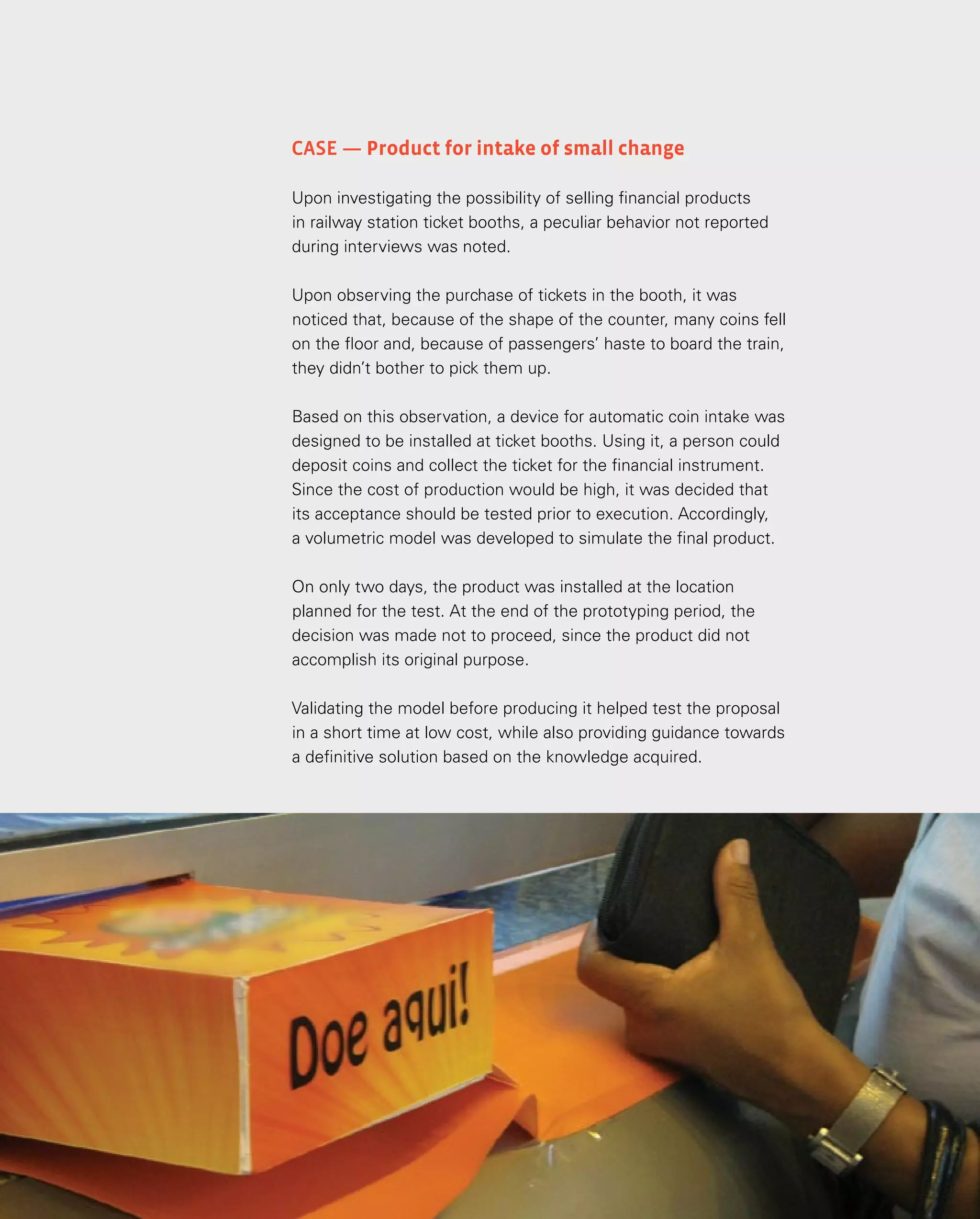 132
132
Case — Product for intake of small change
Upon investigating the possibility of selling financial products
in railway station ticket booths, a peculiar behavior not reported
during interviews was noted.
Upon observing the purchase of tickets in the booth, it was
noticed that, because of the shape of the counter, many coins fell
on the floor and, because of passengers’ haste to board the train,
they didn’t bother to pick them up.
Based on this observation, a device for automatic coin intake was
designed to be installed at ticket booths. Using it, a person could
deposit coins and collect the ticket for the financial instrument.
Since the cost of production would be high, it was decided that
its acceptance should be tested prior to execution. Accordingly,
a volumetric model was developed to simulate the final product.
On only two days, the product was installed at the location
planned for the test. At the end of the prototyping period, the
decision was made not to proceed, since the product did not
accomplish its original purpose.
Validating the model before producing it helped test the proposal
in a short time at low cost, while also providing guidance towards
a definitive solution based on the knowledge acquired.
 