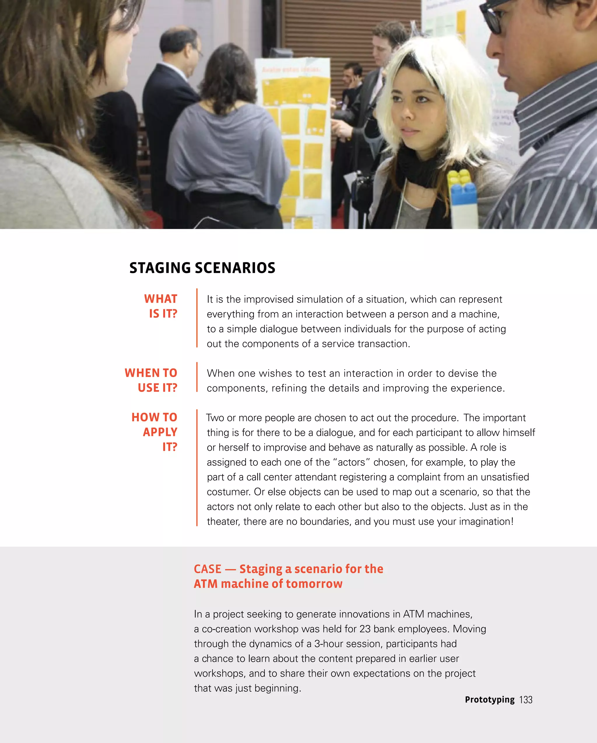 133
Prototyping 133
STAGING SCENARIOS
It is the improvised simulation of a situation, which can represent
everything from an interaction between a person and a machine,
to a simple dialogue between individuals for the purpose of acting
out the components of a service transaction.
When one wishes to test an interaction in order to devise the
components, refining the details and improving the experience.
Two or more people are chosen to act out the procedure. The important
thing is for there to be a dialogue, and for each participant to allow himself
or herself to improvise and behave as naturally as possible. A role is
assigned to each one of the “actors” chosen, for example, to play the
part of a call center attendant registering a complaint from an unsatisfied
costumer. Or else objects can be used to map out a scenario, so that the
actors not only relate to each other but also to the objects. Just as in the
theater, there are no boundaries, and you must use your imagination!
Case — Staging a scenario for the
ATM machine of tomorrow
In a project seeking to generate innovations in ATM machines,
a co-creation workshop was held for 23 bank employees. Moving
through the dynamics of a 3-hour session, participants had
a chance to learn about the content prepared in earlier user
workshops, and to share their own expectations on the project
that was just beginning.
WHAT
IS IT?
WHEN TO
USE it?
HOW TO
APPLY
it?
 