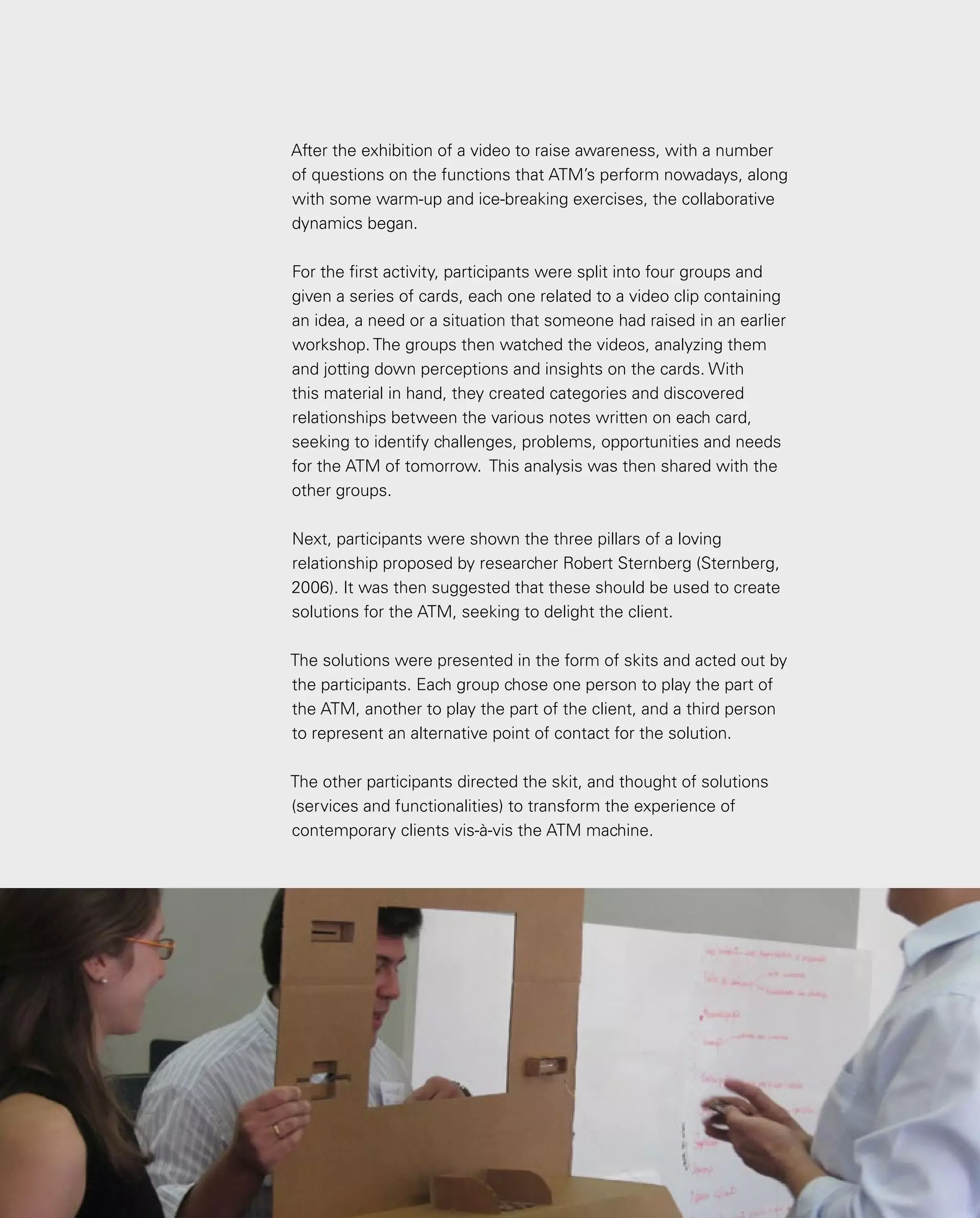 134
134
After the exhibition of a video to raise awareness, with a number
of questions on the functions that ATM’s perform nowadays, along
with some warm-up and ice-breaking exercises, the collaborative
dynamics began.
For the first activity, participants were split into four groups and
given a series of cards, each one related to a video clip containing
an idea, a need or a situation that someone had raised in an earlier
workshop. The groups then watched the videos, analyzing them
and jotting down perceptions and insights on the cards. With
this material in hand, they created categories and discovered
relationships between the various notes written on each card,
seeking to identify challenges, problems, opportunities and needs
for the ATM of tomorrow. This analysis was then shared with the
other groups.
Next, participants were shown the three pillars of a loving
relationship proposed by researcher Robert Sternberg (Sternberg,
2006). It was then suggested that these should be used to create
solutions for the ATM, seeking to delight the client.
The solutions were presented in the form of skits and acted out by
the participants. Each group chose one person to play the part of
the ATM, another to play the part of the client, and a third person
to represent an alternative point of contact for the solution.
The other participants directed the skit, and thought of solutions
(services and functionalities) to transform the experience of
contemporary clients vis-à-vis the ATM machine.
 