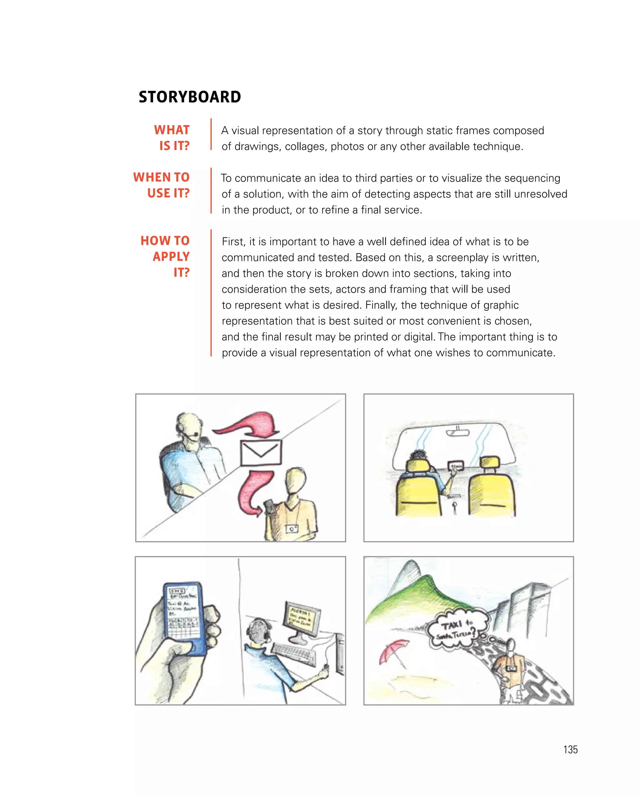135
Storyboard
A visual representation of a story through static frames composed
of drawings, collages, photos or any other available technique.
To communicate an idea to third parties or to visualize the sequencing
of a solution, with the aim of detecting aspects that are still unresolved
in the product, or to refine a final service.
First, it is important to have a well defined idea of what is to be
communicated and tested. Based on this, a screenplay is written,
and then the story is broken down into sections, taking into
consideration the sets, actors and framing that will be used
to represent what is desired. Finally, the technique of graphic
representation that is best suited or most convenient is chosen,
and the final result may be printed or digital. The important thing is to
provide a visual representation of what one wishes to communicate.
WHAT
IS IT?
WHEN TO
USE it?
HOW TO
APPLY
it?
 