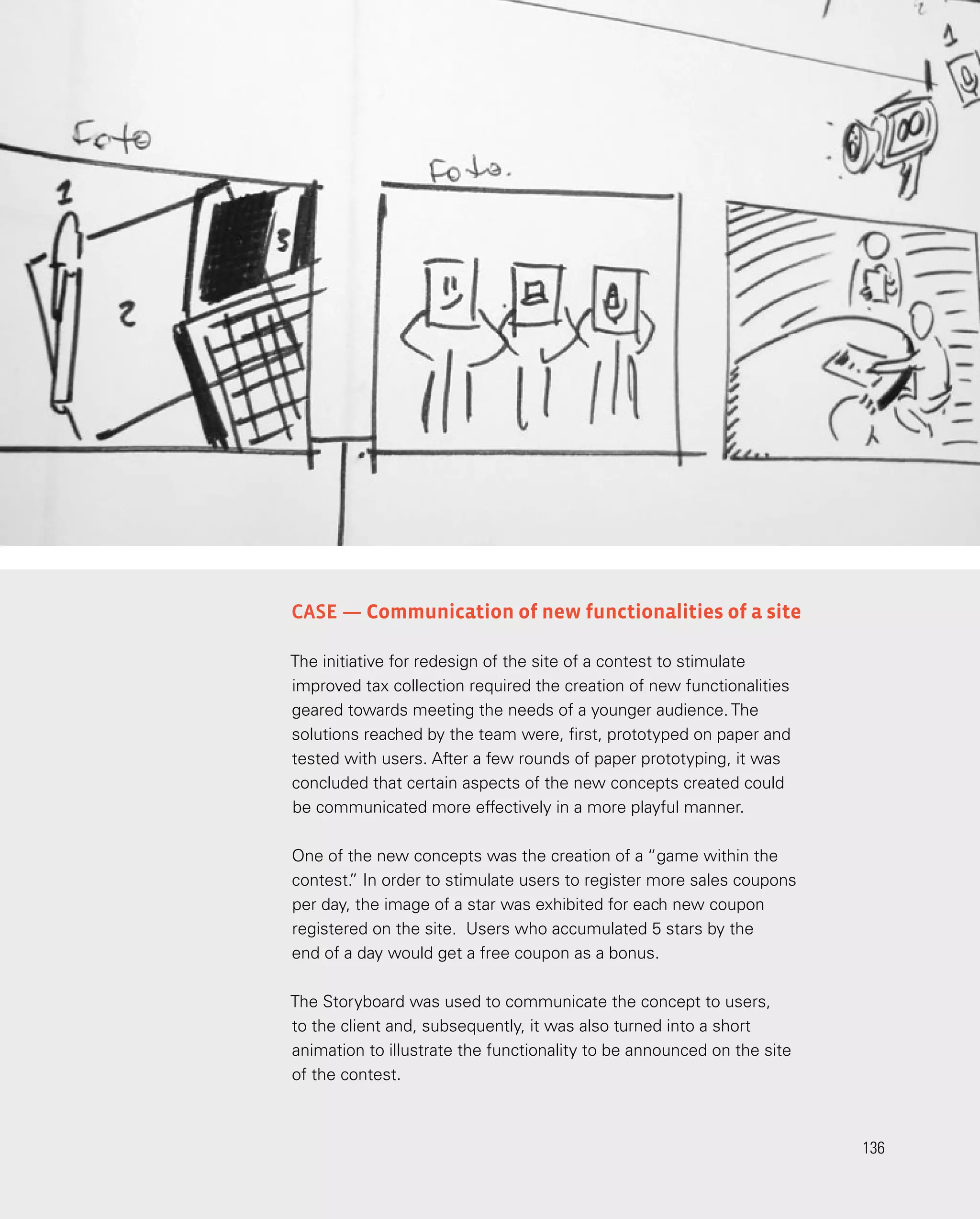 136
136
Case — Communication of new functionalities of a site
The initiative for redesign of the site of a contest to stimulate
improved tax collection required the creation of new functionalities
geared towards meeting the needs of a younger audience. The
solutions reached by the team were, first, prototyped on paper and
tested with users. After a few rounds of paper prototyping, it was
concluded that certain aspects of the new concepts created could
be communicated more effectively in a more playful manner.
One of the new concepts was the creation of a “game within the
contest.
” In order to stimulate users to register more sales coupons
per day, the image of a star was exhibited for each new coupon
registered on the site. Users who accumulated 5 stars by the
end of a day would get a free coupon as a bonus.
The Storyboard was used to communicate the concept to users,
to the client and, subsequently, it was also turned into a short
animation to illustrate the functionality to be announced on the site
of the contest.
 