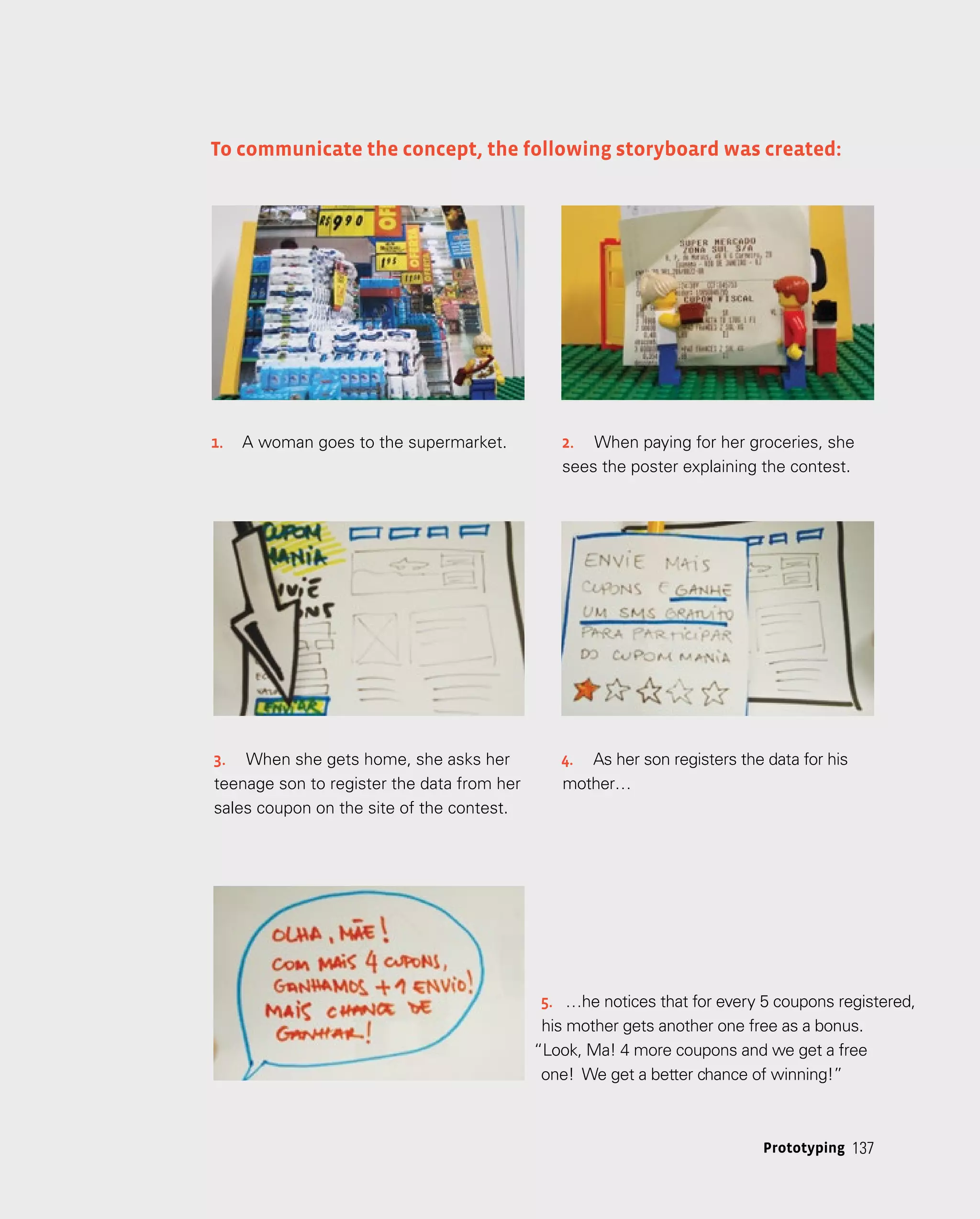 137
137
Prototyping
To communicate the concept, the following storyboard was created:
1.	 A woman goes to the supermarket. 2.	 When paying for her groceries, she
sees the poster explaining the contest.
3.	 When she gets home, she asks her
teenage son to register the data from her
sales coupon on the site of the contest.
4.	 As her son registers the data for his
mother…
5.	 …he notices that for every 5 coupons registered,
his mother gets another one free as a bonus.
“Look, Ma! 4 more coupons and we get a free
one! We get a better chance of winning!”
 