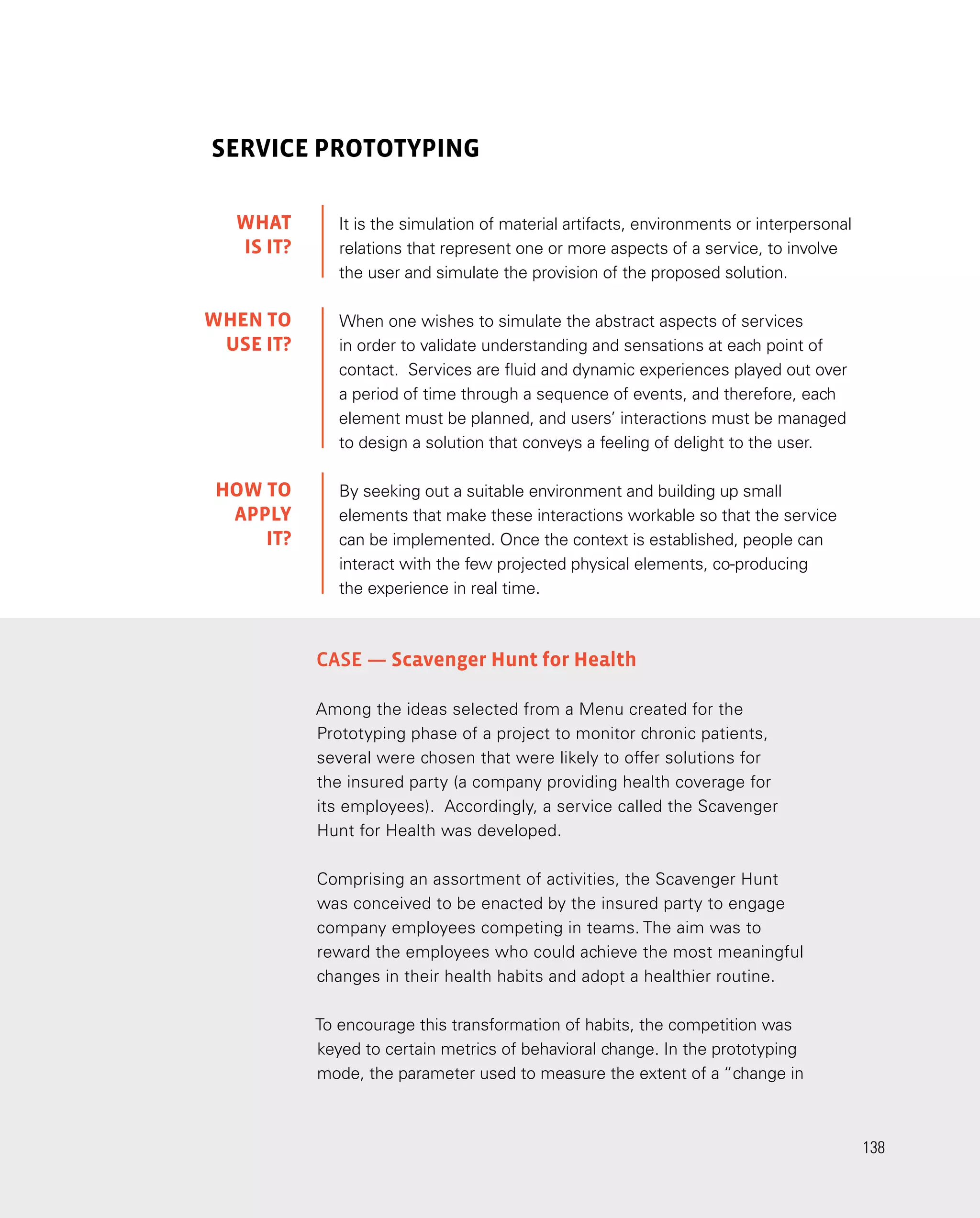 138
138
Case — Scavenger Hunt for Health
Among the ideas selected from a Menu created for the
Prototyping phase of a project to monitor chronic patients,
several were chosen that were likely to offer solutions for
the insured party (a company providing health coverage for
its employees). Accordingly, a service called the Scavenger
Hunt for Health was developed.
Comprising an assortment of activities, the Scavenger Hunt
was conceived to be enacted by the insured party to engage
company employees competing in teams. The aim was to
reward the employees who could achieve the most meaningful
changes in their health habits and adopt a healthier routine.
To encourage this transformation of habits, the competition was
keyed to certain metrics of behavioral change. In the prototyping
mode, the parameter used to measure the extent of a “change in
SERVICE PROTOTYPING
It is the simulation of material artifacts, environments or interpersonal
relations that represent one or more aspects of a service, to involve
the user and simulate the provision of the proposed solution.
When one wishes to simulate the abstract aspects of services
in order to validate understanding and sensations at each point of
contact. Services are fluid and dynamic experiences played out over
a period of time through a sequence of events, and therefore, each
element must be planned, and users’ interactions must be managed
to design a solution that conveys a feeling of delight to the user.
By seeking out a suitable environment and building up small
elements that make these interactions workable so that the service
can be implemented. Once the context is established, people can
interact with the few projected physical elements, co-producing
the experience in real time.
WHAT
IS IT?
WHEN TO
USE it?
HOW TO
APPLY
it?
 