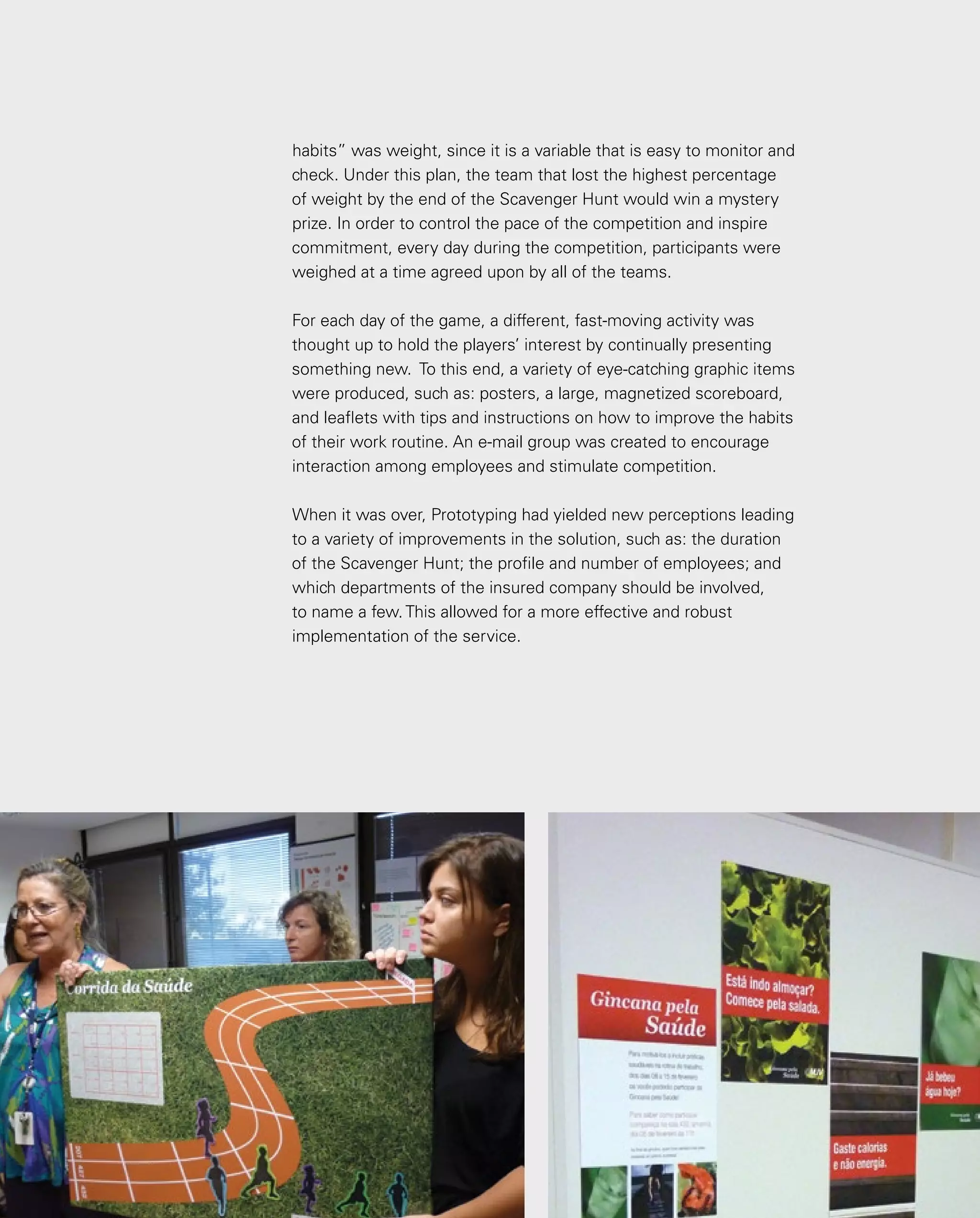 139
habits” was weight, since it is a variable that is easy to monitor and
check. Under this plan, the team that lost the highest percentage
of weight by the end of the Scavenger Hunt would win a mystery
prize. In order to control the pace of the competition and inspire
commitment, every day during the competition, participants were
weighed at a time agreed upon by all of the teams.
For each day of the game, a different, fast-moving activity was
thought up to hold the players’ interest by continually presenting
something new. To this end, a variety of eye-catching graphic items
were produced, such as: posters, a large, magnetized scoreboard,
and leaflets with tips and instructions on how to improve the habits
of their work routine. An e-mail group was created to encourage
interaction among employees and stimulate competition.
When it was over, Prototyping had yielded new perceptions leading
to a variety of improvements in the solution, such as: the duration
of the Scavenger Hunt; the profile and number of employees; and
which departments of the insured company should be involved,
to name a few. This allowed for a more effective and robust
implementation of the service.
 