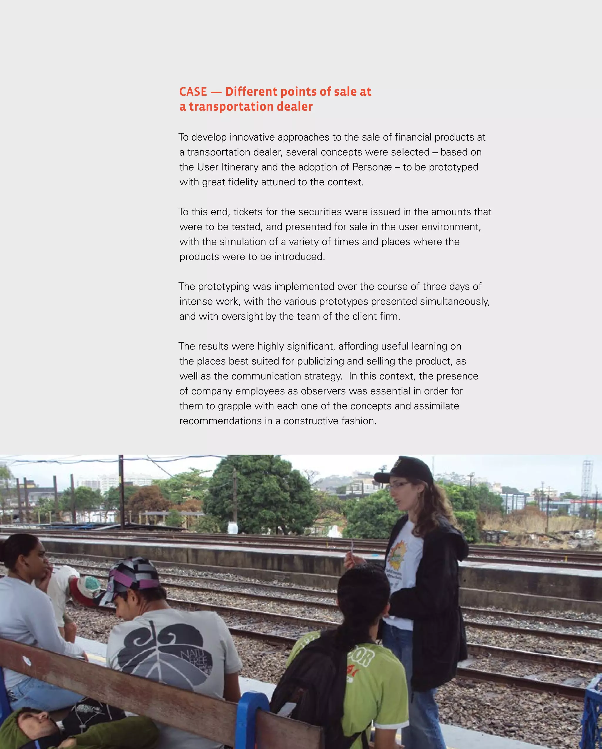 140
140
Case — Different points of sale at
a transportation dealer
To develop innovative approaches to the sale of financial products at
a transportation dealer, several concepts were selected – based on
the User Itinerary and the adoption of Personæ – to be prototyped
with great fidelity attuned to the context.
To this end, tickets for the securities were issued in the amounts that
were to be tested, and presented for sale in the user environment,
with the simulation of a variety of times and places where the
products were to be introduced.
The prototyping was implemented over the course of three days of
intense work, with the various prototypes presented simultaneously,
and with oversight by the team of the client firm.
The results were highly significant, affording useful learning on
the places best suited for publicizing and selling the product, as
well as the communication strategy. In this context, the presence
of company employees as observers was essential in order for
them to grapple with each one of the concepts and assimilate
recommendations in a constructive fashion.
 