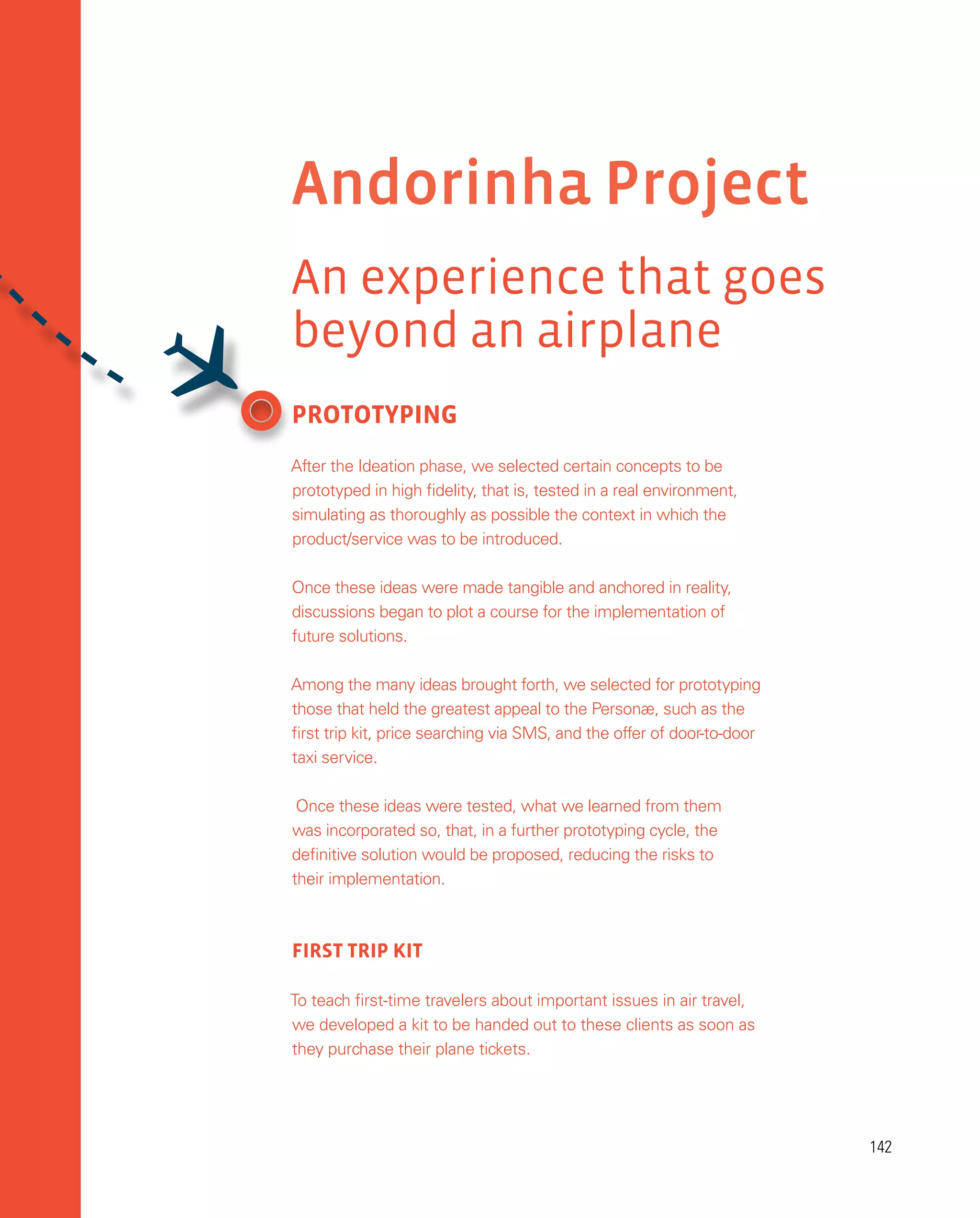 142
142
PROTOTYPING
After the Ideation phase, we selected certain concepts to be
prototyped in high fidelity, that is, tested in a real environment,
simulating as thoroughly as possible the context in which the
product/service was to be introduced.
Once these ideas were made tangible and anchored in reality,
discussions began to plot a course for the implementation of
future solutions.
Among the many ideas brought forth, we selected for prototyping
those that held the greatest appeal to the Personæ, such as the
first trip kit, price searching via SMS, and the offer of door-to-door
taxi service.
Once these ideas were tested, what we learned from them
was incorporated so, that, in a further prototyping cycle, the
definitive solution would be proposed, reducing the risks to
their implementation.
FIRST TRIP KIT
To teach first-time travelers about important issues in air travel,
we developed a kit to be handed out to these clients as soon as
they purchase their plane tickets.
Andorinha Project
An experience that goes
beyond an airplane

 
