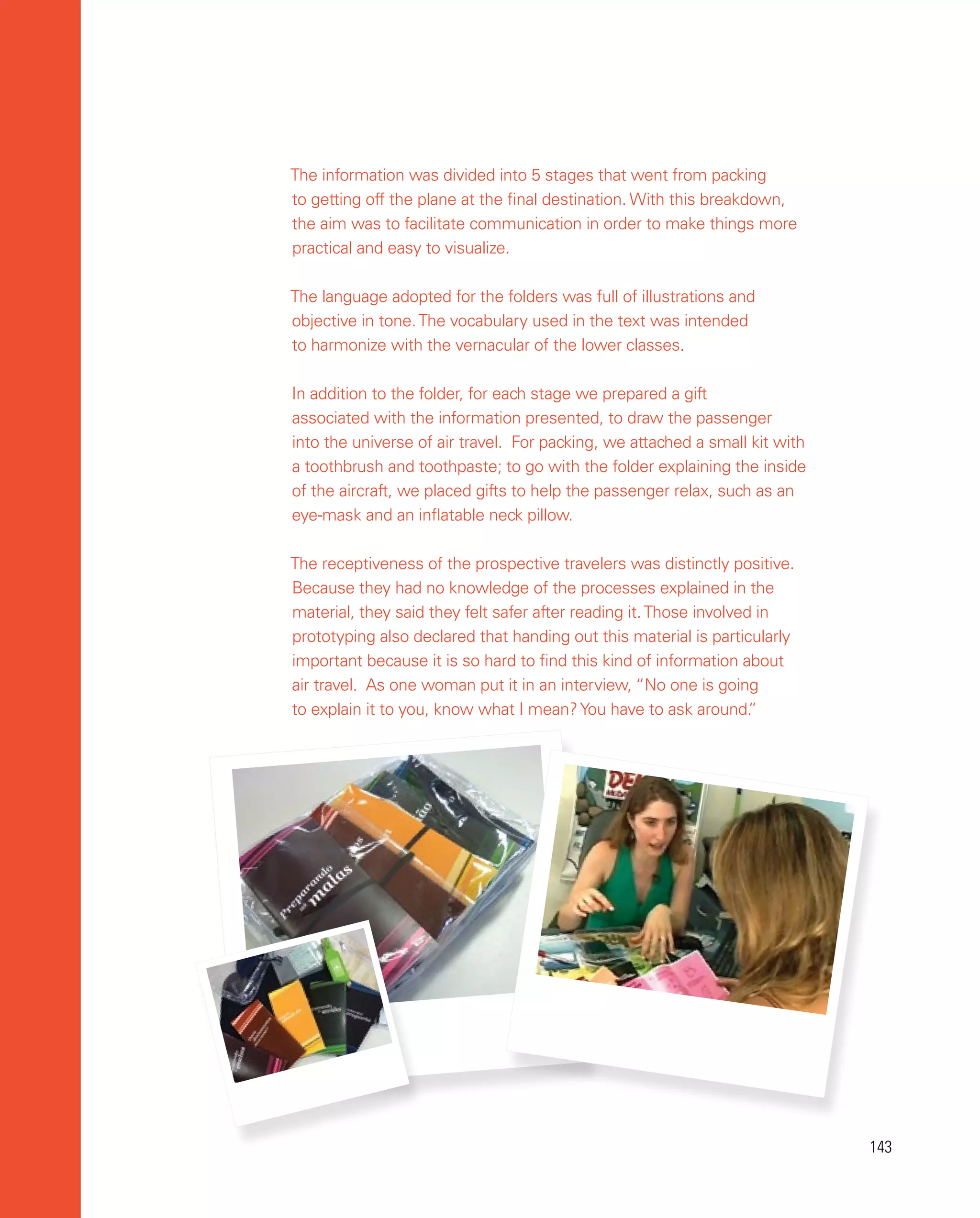 143
143
The information was divided into 5 stages that went from packing
to getting off the plane at the final destination. With this breakdown,
the aim was to facilitate communication in order to make things more
practical and easy to visualize.
The language adopted for the folders was full of illustrations and
objective in tone.The vocabulary used in the text was intended
to harmonize with the vernacular of the lower classes.
In addition to the folder, for each stage we prepared a gift
associated with the information presented, to draw the passenger
into the universe of air travel. For packing, we attached a small kit with
a toothbrush and toothpaste; to go with the folder explaining the inside
of the aircraft, we placed gifts to help the passenger relax, such as an
eye-mask and an inflatable neck pillow.
The receptiveness of the prospective travelers was distinctly positive.
Because they had no knowledge of the processes explained in the
material, they said they felt safer after reading it.Those involved in
prototyping also declared that handing out this material is particularly
important because it is so hard to find this kind of information about
air travel. As one woman put it in an interview, “No one is going
to explain it to you, know what I mean?You have to ask around.
”
 