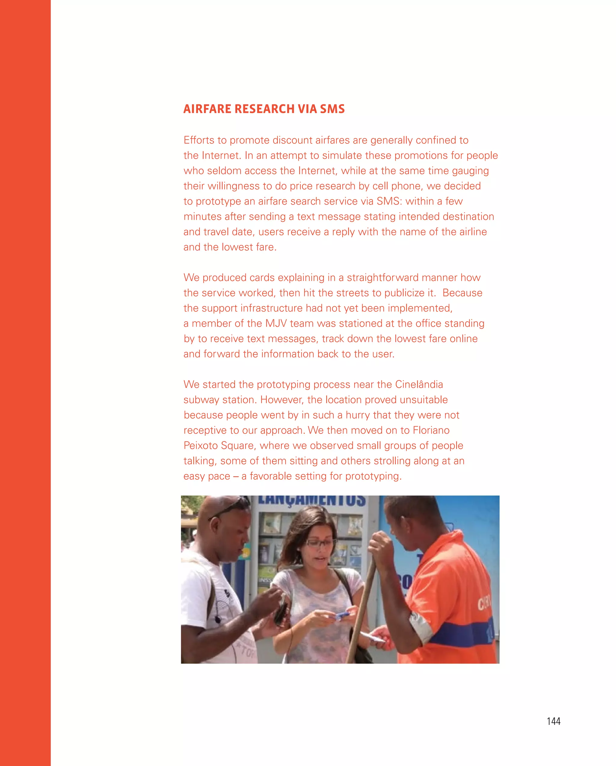 144
144
AIRFARE RESEARCH VIA SMS
Efforts to promote discount airfares are generally confined to
the Internet. In an attempt to simulate these promotions for people
who seldom access the Internet, while at the same time gauging
their willingness to do price research by cell phone, we decided
to prototype an airfare search service via SMS: within a few
minutes after sending a text message stating intended destination
and travel date, users receive a reply with the name of the airline
and the lowest fare.
We produced cards explaining in a straightforward manner how
the service worked, then hit the streets to publicize it. Because
the support infrastructure had not yet been implemented,
a member of the MJV team was stationed at the office standing
by to receive text messages, track down the lowest fare online
and forward the information back to the user.
We started the prototyping process near the Cinelândia
subway station. However, the location proved unsuitable
because people went by in such a hurry that they were not
receptive to our approach. We then moved on to Floriano
Peixoto Square, where we observed small groups of people
talking, some of them sitting and others strolling along at an
easy pace – a favorable setting for prototyping.
 