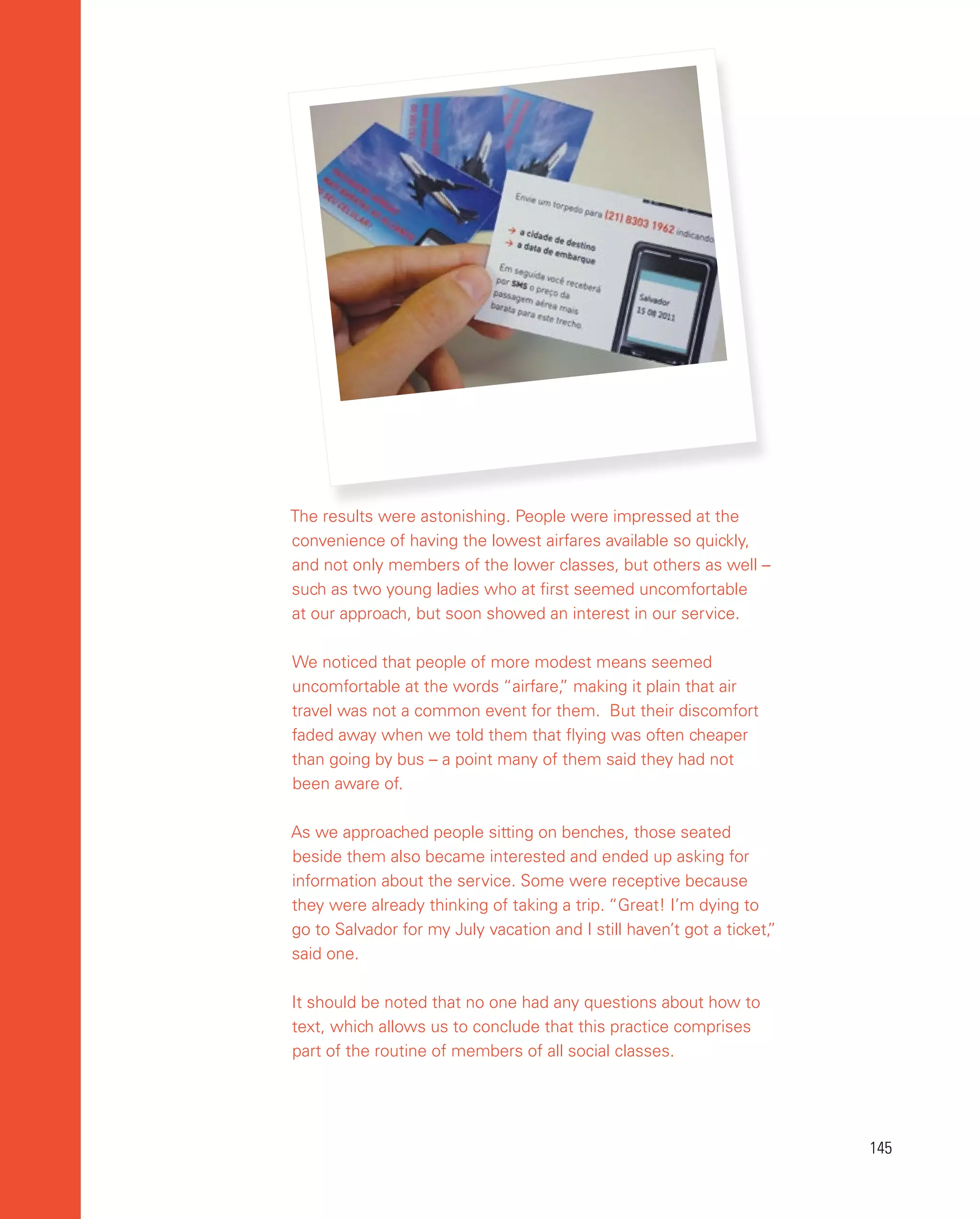 145
145
The results were astonishing. People were impressed at the
convenience of having the lowest airfares available so quickly,
and not only members of the lower classes, but others as well –
such as two young ladies who at first seemed uncomfortable
at our approach, but soon showed an interest in our service.
We noticed that people of more modest means seemed
uncomfortable at the words “airfare,
” making it plain that air
travel was not a common event for them. But their discomfort
faded away when we told them that flying was often cheaper
than going by bus – a point many of them said they had not
been aware of.
As we approached people sitting on benches, those seated
beside them also became interested and ended up asking for
information about the service. Some were receptive because
they were already thinking of taking a trip. “Great! I’m dying to
go to Salvador for my July vacation and I still haven’t got a ticket,
”
said one.
It should be noted that no one had any questions about how to
text, which allows us to conclude that this practice comprises
part of the routine of members of all social classes.
 