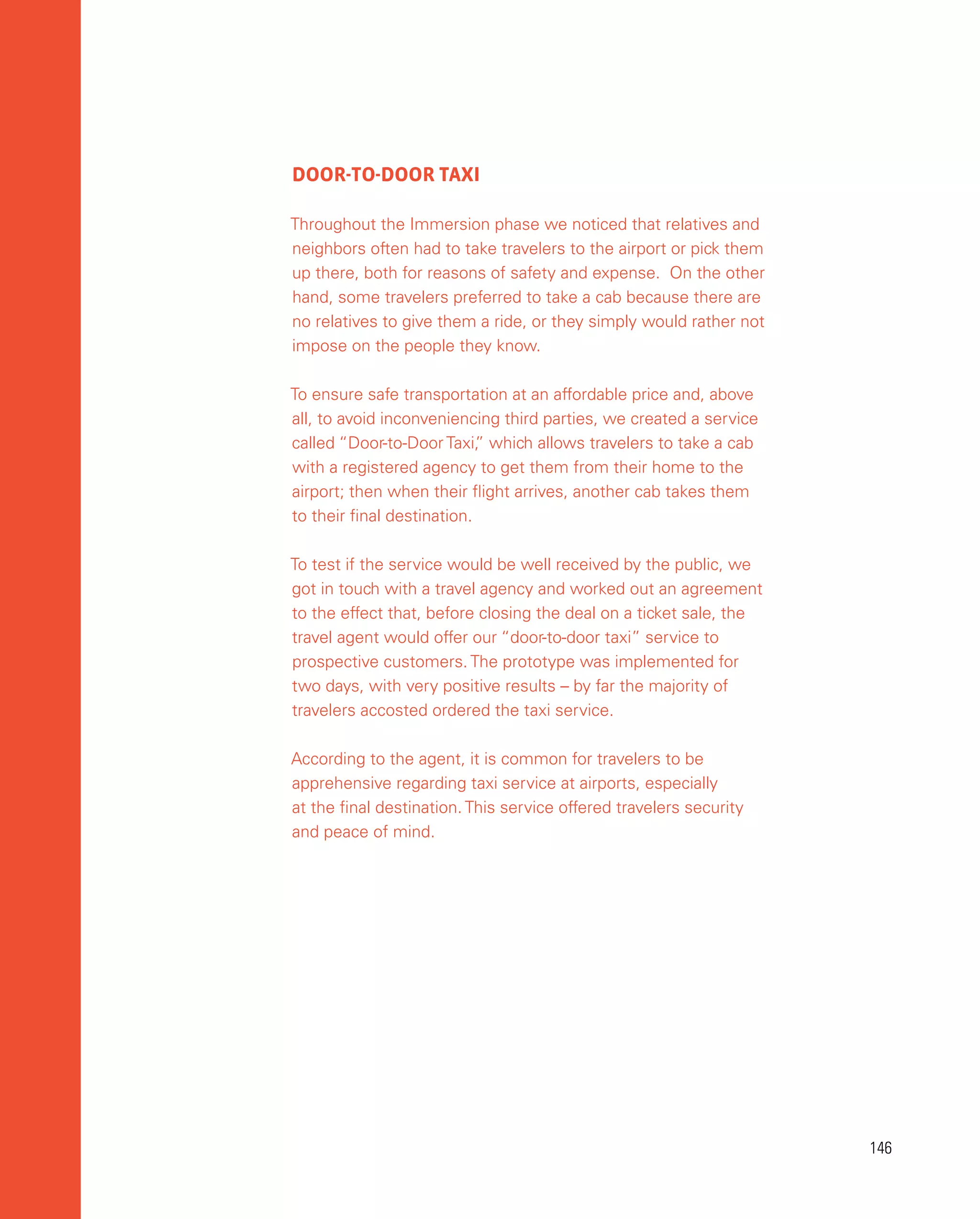 146
146
DOOR-TO-DOOR TAXI
Throughout the Immersion phase we noticed that relatives and
neighbors often had to take travelers to the airport or pick them
up there, both for reasons of safety and expense. On the other
hand, some travelers preferred to take a cab because there are
no relatives to give them a ride, or they simply would rather not
impose on the people they know.
To ensure safe transportation at an affordable price and, above
all, to avoid inconveniencing third parties, we created a service
called “Door-to-Door Taxi,
” which allows travelers to take a cab
with a registered agency to get them from their home to the
airport; then when their flight arrives, another cab takes them
to their final destination.
To test if the service would be well received by the public, we
got in touch with a travel agency and worked out an agreement
to the effect that, before closing the deal on a ticket sale, the
travel agent would offer our “door-to-door taxi” service to
prospective customers. The prototype was implemented for
two days, with very positive results – by far the majority of
travelers accosted ordered the taxi service.
According to the agent, it is common for travelers to be
apprehensive regarding taxi service at airports, especially
at the final destination. This service offered travelers security
and peace of mind.
 