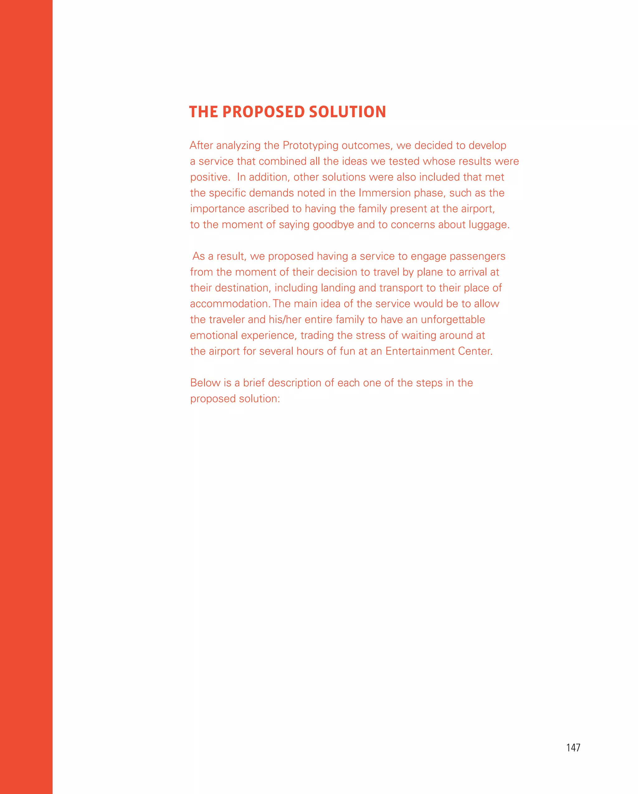 147
147
THE PROPOSED SOLUTION
After analyzing the Prototyping outcomes, we decided to develop
a service that combined all the ideas we tested whose results were
positive. In addition, other solutions were also included that met
the specific demands noted in the Immersion phase, such as the
importance ascribed to having the family present at the airport,
to the moment of saying goodbye and to concerns about luggage.
As a result, we proposed having a service to engage passengers
from the moment of their decision to travel by plane to arrival at
their destination, including landing and transport to their place of
accommodation. The main idea of the service would be to allow
the traveler and his/her entire family to have an unforgettable
emotional experience, trading the stress of waiting around at
the airport for several hours of fun at an Entertainment Center.
Below is a brief description of each one of the steps in the
proposed solution:
 