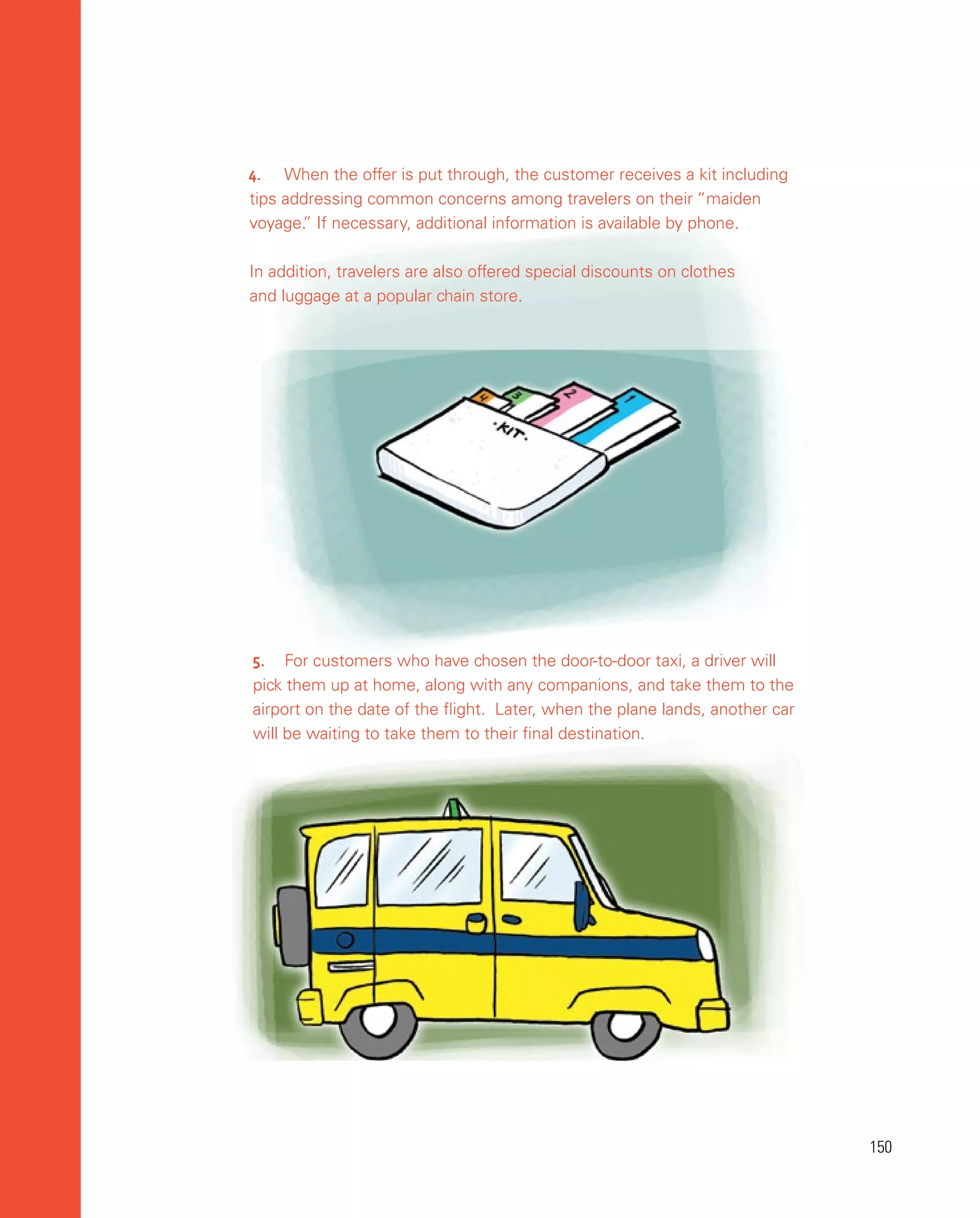 150
150
5.	 For customers who have chosen the door-to-door taxi, a driver will
pick them up at home, along with any companions, and take them to the
airport on the date of the flight. Later, when the plane lands, another car
will be waiting to take them to their final destination.
4.	 When the offer is put through, the customer receives a kit including
tips addressing common concerns among travelers on their “maiden
voyage.
” If necessary, additional information is available by phone.
In addition, travelers are also offered special discounts on clothes
and luggage at a popular chain store.
 