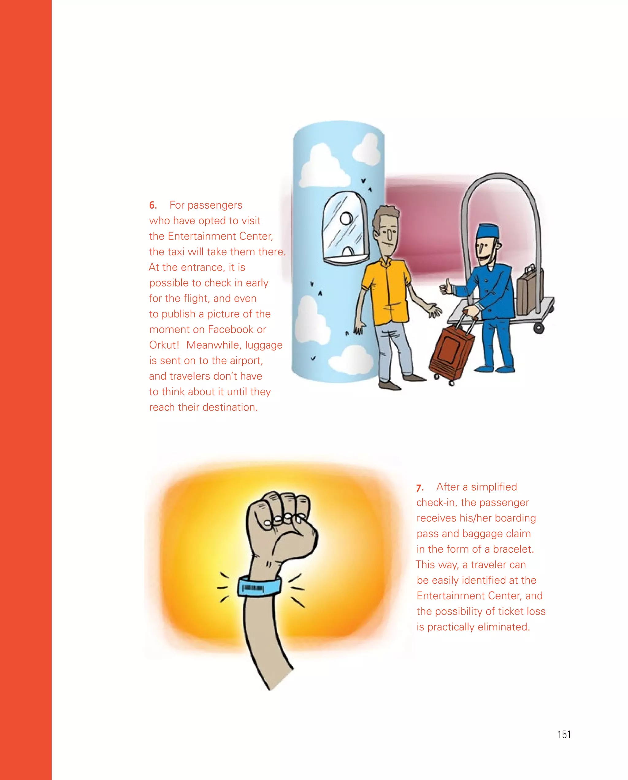 151
151
6.	 For passengers
who have opted to visit
the Entertainment Center,
the taxi will take them there.
At the entrance, it is
possible to check in early
for the flight, and even
to publish a picture of the
moment on Facebook or
Orkut! Meanwhile, luggage
is sent on to the airport,
and travelers don’t have
to think about it until they
reach their destination.
7.	 After a simplified
check-in, the passenger
receives his/her boarding
pass and baggage claim
in the form of a bracelet.
This way, a traveler can
be easily identified at the
Entertainment Center, and
the possibility of ticket loss
is practically eliminated.
 