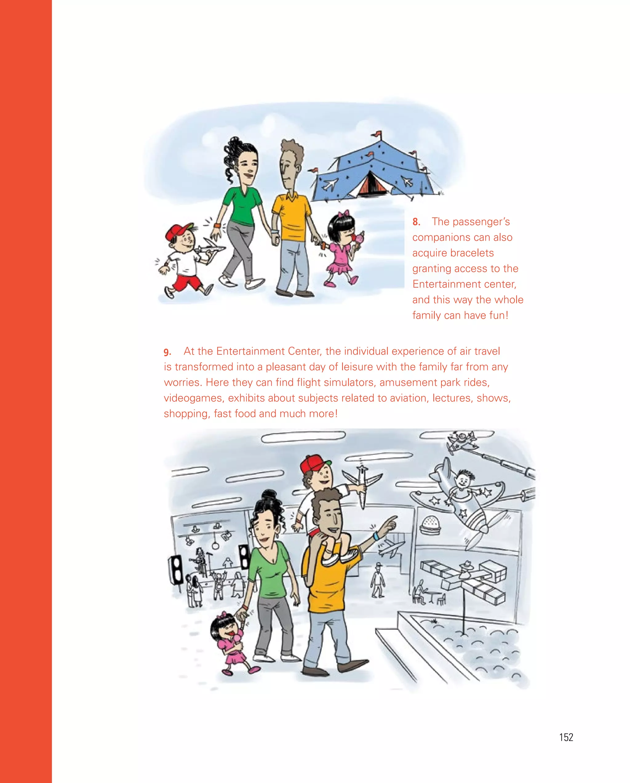 152
152
9.	 At the Entertainment Center, the individual experience of air travel
is transformed into a pleasant day of leisure with the family far from any
worries. Here they can find flight simulators, amusement park rides,
videogames, exhibits about subjects related to aviation, lectures, shows,
shopping, fast food and much more!
8.	 The passenger’s
companions can also
acquire bracelets
granting access to the
Entertainment center,
and this way the whole
family can have fun!
 