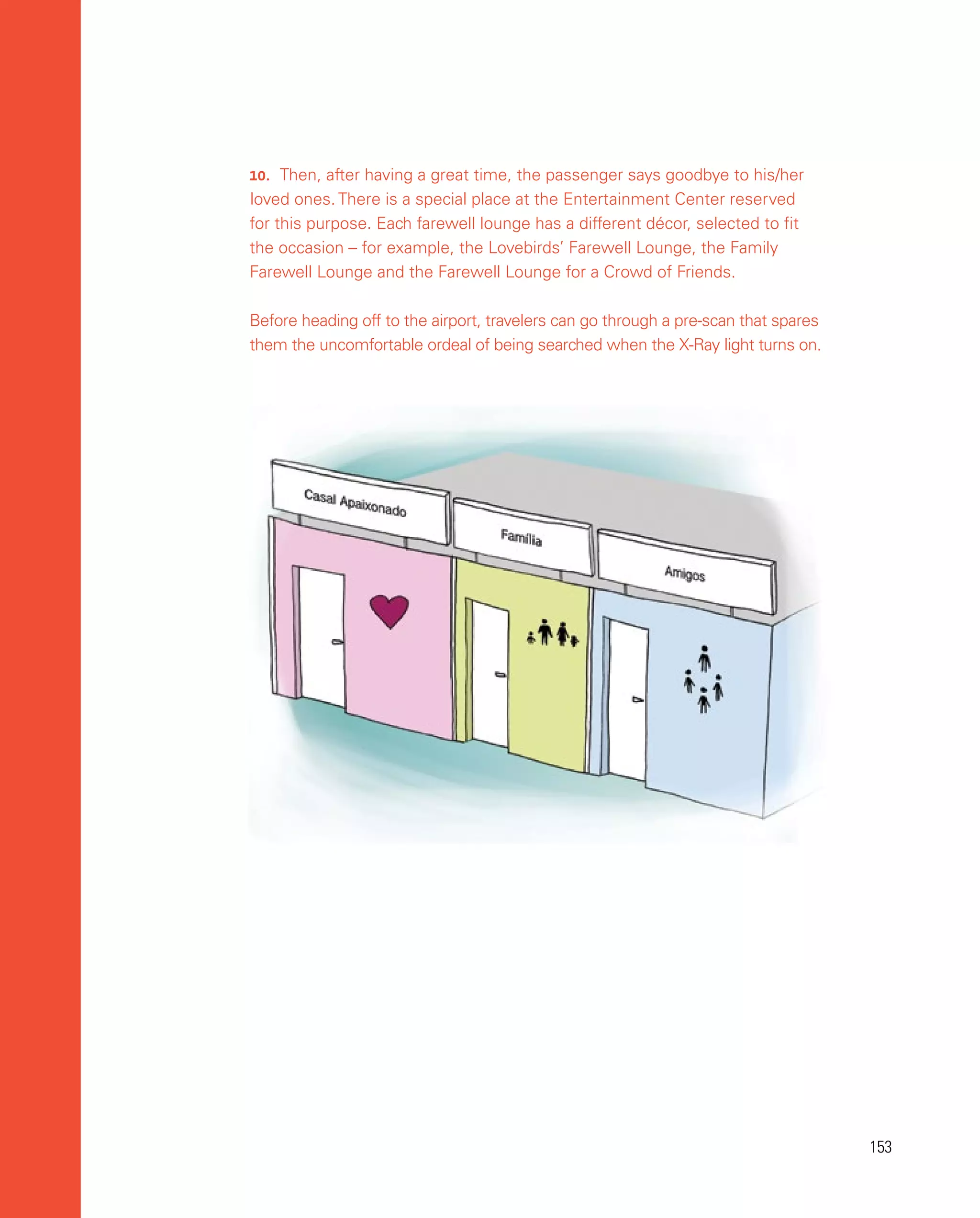 153
153
10.	 Then, after having a great time, the passenger says goodbye to his/her
loved ones. There is a special place at the Entertainment Center reserved
for this purpose. Each farewell lounge has a different décor, selected to fit
the occasion – for example, the Lovebirds’ Farewell Lounge, the Family
Farewell Lounge and the Farewell Lounge for a Crowd of Friends.
Before heading off to the airport, travelers can go through a pre-scan that spares
them the uncomfortable ordeal of being searched when the X-Ray light turns on.
 