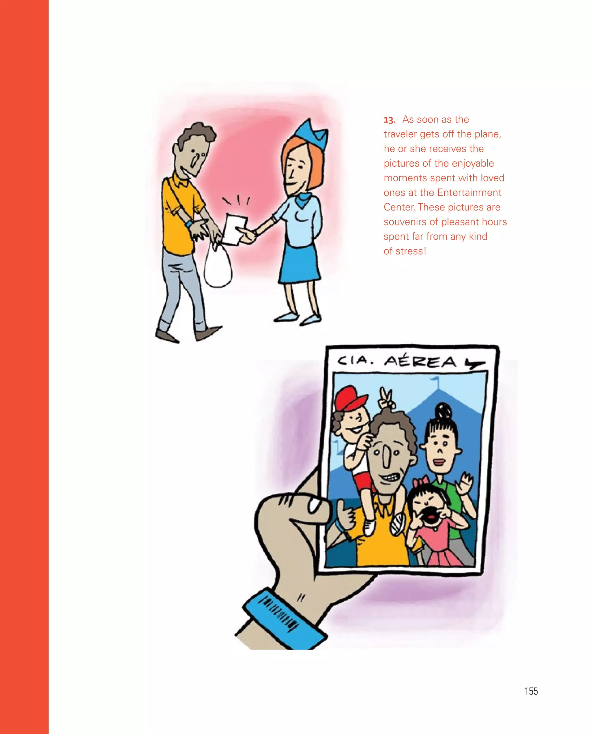 155
155
13.	 As soon as the
traveler gets off the plane,
he or she receives the
pictures of the enjoyable
moments spent with loved
ones at the Entertainment
Center. These pictures are
souvenirs of pleasant hours
spent far from any kind
of stress!
 