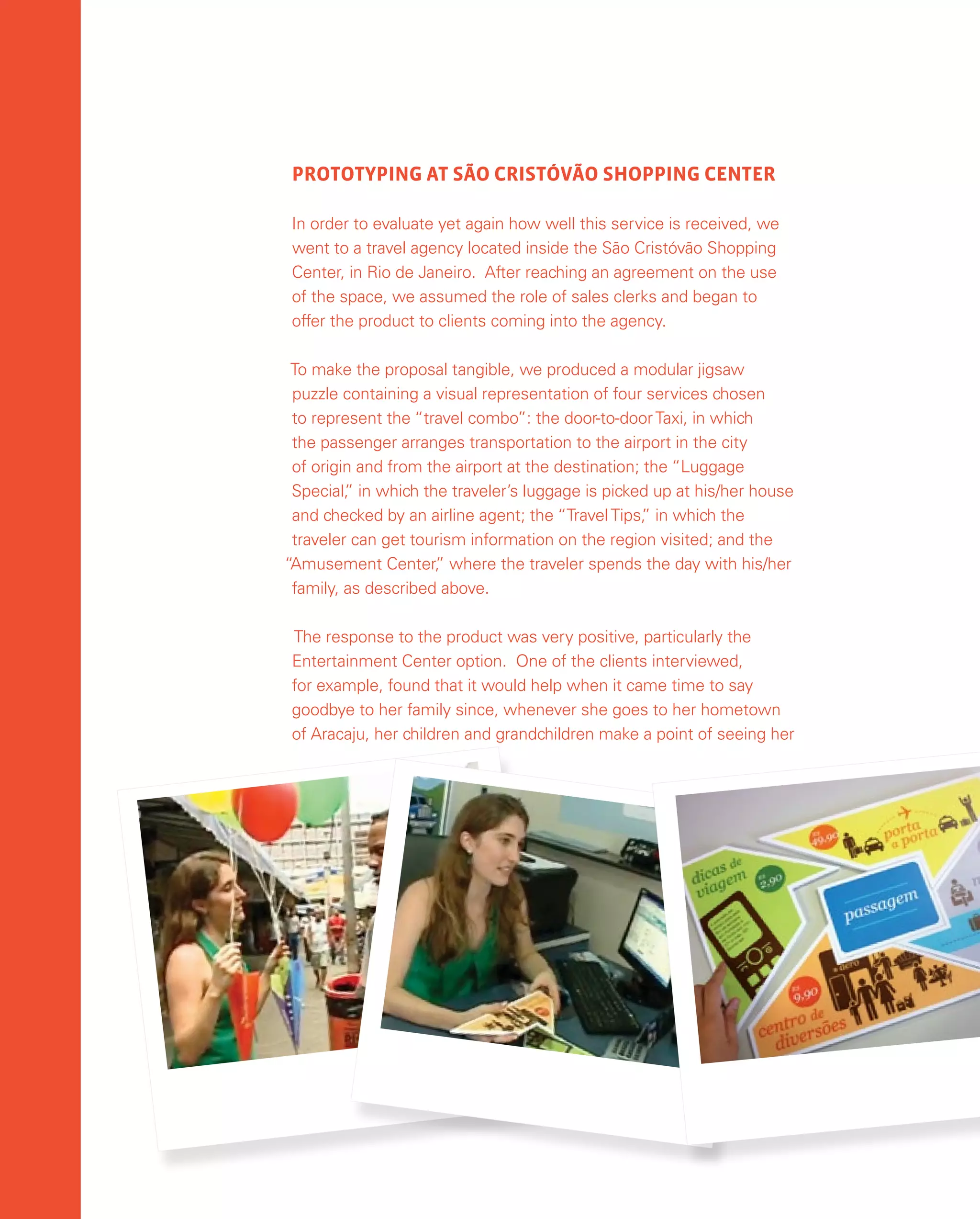 156
PROTOTYPING AT SÃO CRISTÓVÃO SHOPPING CENTER
In order to evaluate yet again how well this service is received, we
went to a travel agency located inside the São Cristóvão Shopping
Center, in Rio de Janeiro. After reaching an agreement on the use
of the space, we assumed the role of sales clerks and began to
offer the product to clients coming into the agency.
To make the proposal tangible, we produced a modular jigsaw
puzzle containing a visual representation of four services chosen
to represent the “travel combo”: the door-to-doorTaxi, in which
the passenger arranges transportation to the airport in the city
of origin and from the airport at the destination; the “Luggage
Special,
” in which the traveler’s luggage is picked up at his/her house
and checked by an airline agent; the “TravelTips,
” in which the
traveler can get tourism information on the region visited; and the
“Amusement Center,
” where the traveler spends the day with his/her
family, as described above.
The response to the product was very positive, particularly the
Entertainment Center option. One of the clients interviewed,
for example, found that it would help when it came time to say
goodbye to her family since, whenever she goes to her hometown
of Aracaju, her children and grandchildren make a point of seeing her
 