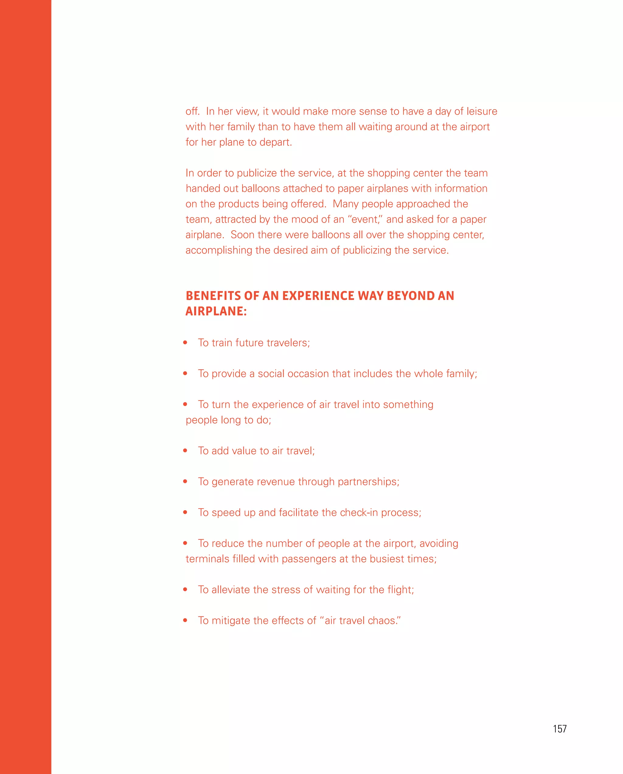 157
157
off. In her view, it would make more sense to have a day of leisure
with her family than to have them all waiting around at the airport
for her plane to depart.
In order to publicize the service, at the shopping center the team
handed out balloons attached to paper airplanes with information
on the products being offered. Many people approached the
team, attracted by the mood of an “event,
” and asked for a paper
airplane. Soon there were balloons all over the shopping center,
accomplishing the desired aim of publicizing the service.
BENEFITS OF AN EXPERIENCE WAY BEYOND AN
AIRPLANE:
•	 To train future travelers;
•	 To provide a social occasion that includes the whole family;
•	 To turn the experience of air travel into something
people long to do;
•	 To add value to air travel;
•	 To generate revenue through partnerships;
•	 To speed up and facilitate the check-in process;
•	 To reduce the number of people at the airport, avoiding
terminals filled with passengers at the busiest times;
•	 To alleviate the stress of waiting for the flight;
•	 To mitigate the effects of “air travel chaos.
”
 